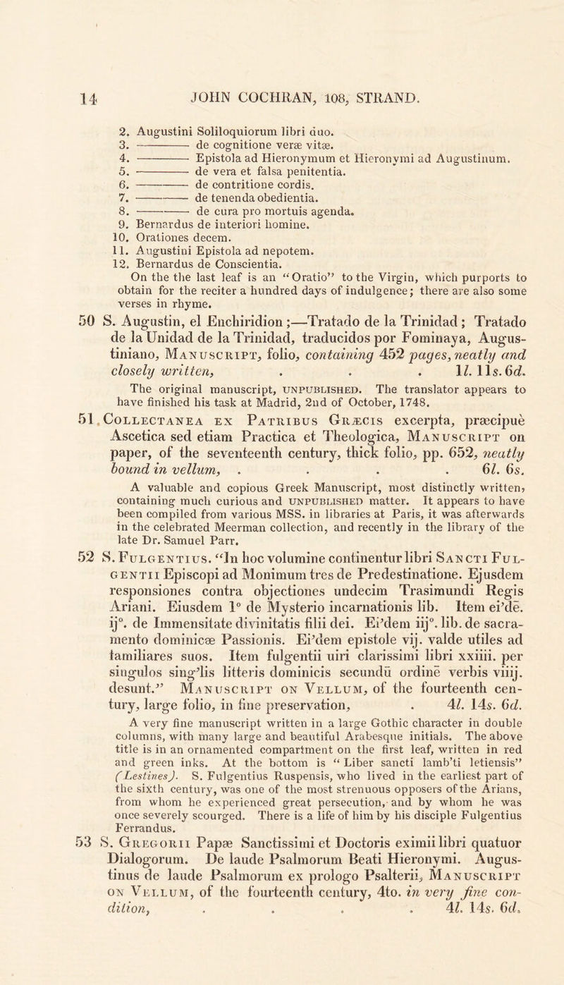 2. Augustini Soliloquiorum libri duo. 3. de cognitione verse vitae. 4. Epistola ad Hieronymum et Hieronymi ad Augustinum. 5. de vera et falsa penitentia. 6. de contritione cordis. 7. de tenendaobedientia. 8. de cura pro mortuis agenda. 9. Bernardus de interior! liomine. 10. Orationes decera. 11. Augustini Epistola ad nepotem. 12. Bernardus de Conscientia. On the the last leaf is an “Oratio’? to the Virgin, which purports to obtain for the reciter a hundred days of indulgence; there are also some verses in rhyme. 50 S. Augustin, el Enchiridion ;—Tratado de la Trinidad ; Tratado de laUnidad de la Trinidad, traducidos por Fominaya, Augus- tiniano. Manuscript, folio, containing 452 pages, neatly and closely written, . . .1/. 11s. 6d. The original manuscript, unpublished. The translator appears to have finished his task at Madrid, 2nd of October, 1748. 51 Collectanea ex Patribus GitiECis excerpta, praeeipue Ascetica sed etiam Practica et Theologica, Manuscript on paper, of the seventeenth century, thick folio, pp. 652, neatly bound in vellum, . . . 6Z. 6s. A valuable and copious Greek Manuscript, most distinctly written? containing much curious and unpublished matter. It appears to have been compiled from various MSS. in libraries at Paris, it was afterwards in the celebrated Meerman collection, and recently in the library of the late Dr. Samuel Parr. 52 S. Fulgentius. “In hoc volumine continentur libri Sancti Ful- gentii Episcopi ad Monimumtres de Predestinatione. Ejusdem responsiones contra objectiones undecim Trasimundi Regis Ariani. Eiusdem 1° de Mysterio incarnationis lib. Item eikle. ij°. de Immensitate divinitatis filii dei. Ekdem iij°. lib.de Sacra- mento dominicae Passionis. EPdem epistole vij. valde utiles ad iamiliares suos. Item fulgentii uiri clarissimi libri xxiiii. per singulos singdis litteris dominicis secundu ordine verbis viiij. desunt/’ Manuscript on Vellum, of the fourteenth cen- tury, large folio, in fine preservation, . 4/. 14s. 6d. A very fine manuscript written in a large Gothic character in double columns, with many large and beautiful Arabesque initials. The above title is in an ornamented compartment on the first leaf, written in red and green inks. At the bottom is “ Liber sancti lamb’ti letiensis” (Lestines). S. Fulgentius Ruspensis, who lived in the earliest part of the sixth century, was one of the most strenuous opposers of the Arians, from whom he experienced great persecution, and by whom he was once severely scourged. There is a life of him by his disciple Fulgentius Ferrandus. 53 S. Gregorii Papae Sanctissimi et Doctoris eximii libri quatuor Dialogorum. De laude Psalmorum Beati Hieronymi. Augus- tinus de laude Psalmorum ex prologo Psalterii, Manuscript on Vellum, of the fourteenth century, 4to. in very fine con- dition, . . . .4L 14s. 64.