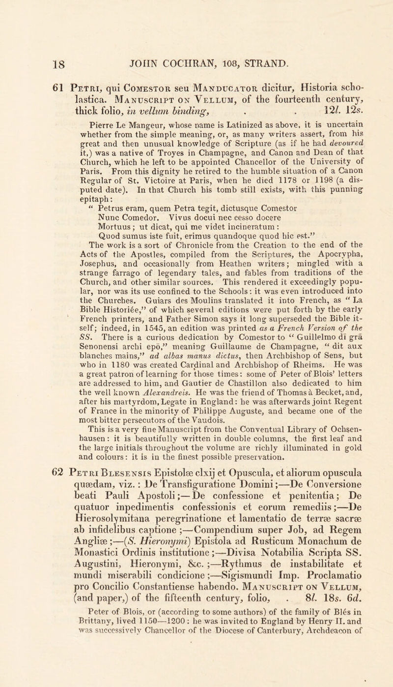 61 Petri, qui Comestor seu Manducator dicitur, Historia scho- lastica. Manuscript on Vellum, of the fourteenth century, thick folio, in vellum binding, . . 12/. 12s. Pierre Le Mangeur, whose name is Latinized as above, it is uncertain whether from the simple meaning, or, as many writers assert, from his great and then unusual knowledge of Scripture (as if he had devoured it,) was a native of Troyes in Champagne, and Canon and Dean of that Church, which he left to be appointed Chancellor of the University of Paris. From this dignity he retired to the humble situation of a Canon Regular of St. Victoire at Paris, when he died 1178 or 1198 (a dis- puted date). In that Church his tomb still exists, with this punning epitaph: “ Petrus eram, quern Petra tegit, dictusque Comestor Nunc Comedor. Vivus docui nec cesso docere Mortuus; ut dicat, qui me videt incineratum : Quod sumus iste fuit, erimus quandoque quod hie est.” The work is a sort of Chronicle from the Creation to the end of the Acts of the Apostles, compiled from the Scriptures, the Apocrypha, Josephus, and occasionally from Heathen writers; mingled with a strange farrago of legendary tales, and fables from traditions of the Church, and other similar sources. This rendered it exceedingly popu- lar, nor was its use confined to the Schools: it was even introduced into the Churches. Guiars des Moulins translated it into French, as “La Bible Histori6e,” of which several editions were put forth by the early French printers, and Father Simon says it long superseded the Bible it- self; indeed, in 1545, an edition was printed as a French Version of the SS. There is a curious dedication by Comestor to “ Guillelmo di gra Senonensi archi epo,” meaning Guillaume de Champagne, “ dit aux blanches mains,” ad albas manus dictus, then Archbishop of Sens, but who in 1180 was created Cardinal and Archbishop of Rheims. He was a great patron of learning for those times: some of Peter ofBlois’ letters are addressed to him, and Gautier de Chastillon also dedicated to him the well known Alexandreis. He was the friend of Thomas a Becket, and, after his martyrdom, Legate in England: he was afterwards joint Regent of France in the minority of Philippe Auguste, and became one of the most bitter persecutors of the Vaudois. This is a very fine Manuscript from the Conventual Library of Ochsen- hausen: it is beautifully written in double columns, the first leaf and the large initials throughout the volume are richly illuminated in gold and colours: it is in the finest possible preservation. 62 Petri Blesensis Epistolee clxij et Opuscula, et aliorum opuscula quoedam, viz.: De Transfiguratione Domini;—De Conversione beati Pauli Apostoli;— De confessione et penitentia; De quatuor inpedimentis confessionis et eorum remediis;—De Hierosolymitana peregrinatione et lamentatio de terrae saerse ab infidelibus captione ;—Compendium super Job, ad Regem Anglise ;—{S. Hieronymi) Epistola ad Rusticum Monachum de Monastici Ordinis institutione;—Divisa Notabilia Scripta SS. Augustini, Hieronymi, &c. ;—Rythmus de instabilitate et mundi miserabili condicione;—Sigismundi Imp. Proclamatio pro Concilio Constantiense habendo. Manuscript on Vellum, (and paper,) of the fifteenth century, folio, . 8/. 18s. 6d. Peter of Blois, or (according to some authors) of the family of Bles in Brittany, lived 1150—1200 : he was invited to England by Henry II. and was successively Chancellor of the Diocese of Canterbury, Archdeacon of