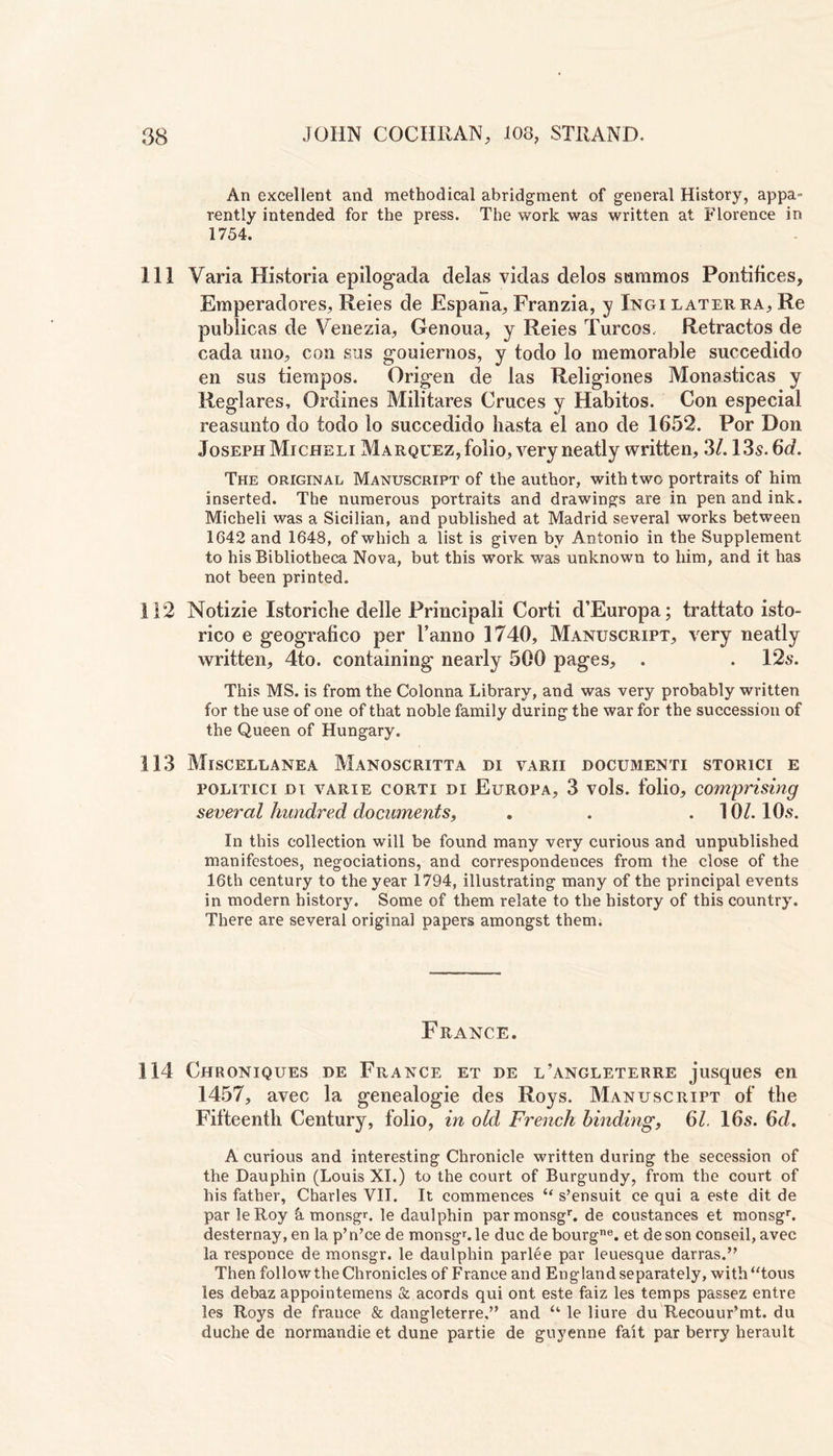 An excellent and methodical abridgment of general History, appa= rently intended for the press. The work was written at Florence in 1754. 111 Varia Historia epilogada delas vidas delos sctmmos Pontifices, Emperadores, Reies de Espana, Franzia, y Ingi later ra, Re publicas de Venezia, Genoua, y Reies Turcos, Retractos de cada uno, con sus gouiernos, y todo lo memorable succedido en sus tiempos. Origen de las Religiones Monasticas y Reglares, Orclines Militares Cruces y Habitos. Con especial reasunfo do todo lo succedido hasta el ano de 1652. Por Don Joseph Micheli Marquez, folio, very neatly written, 3/.13s. 6a. The original Manuscript of the author, with two portraits of him inserted. The numerous portraits and drawings are in pen and ink. Micheli was a Sicilian, and published at Madrid several works between 1642 and 1648, of which a list is given by Antonio in the Supplement to his Bibliotheca Nova, but this work was unknown to him, and it has not been printed. 112 Notizie Istoricbe delle Principal! Corti d’Europa; trattato isto- rico e geografico per 1’anno 1740, Manuscript, very neatly written, 4to. containing nearly 500 pages, . . 12s. This MS. is from the Colonna Library, and was very probably written for the use of one of that noble family during the war for the succession of the Queen of Hungary. 113 Miscellanea Manoscritta di varii documenti storici e politici di varie corti di Europa, 3 vols. folio, comprising several hundred documents, . . . 10/. 10s. In this collection will be found many very curious and unpublished manifestoes, negociations, and correspondences from the close of the 16th century to the year 1794, illustrating many of the principal events in modern history. Some of them relate to the history of this country. There are several original papers amongst them. France. 114 Chroniques de France et de l’angleterre jusques en 1457, avec la genealogie des Roys. Manuscript of the Fifteenth Century, folio, in old French binding, 61. 16s. 6d. A curious and interesting Chronicle written during the secession of the Dauphin (Louis XI.) to the court of Burgundy, from the court of his father, Charles VII. It commences “ s’ensuit ce qui a este dit de par leRoy k monsgr. le daulphin parmonsgr. de coustances et monsgr. desternay, en la p’n’cede monsgr.le due de bourgne. et deson conseil, avec la responce de monsgr. le daulphin parlee par leuesque darras.” Then follow the Chronicles of France and England separately, with “tous les debaz appointemens & acords qui ont este faiz les temps passez entre les Roys de france & dangleterre,” and u le liure du Recouur’mt. du duche de normandie et dune partie de guyenne fait par berry herault