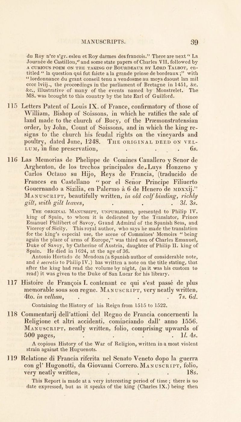 du Roy n’re s’gr. esleu et Roy darmes des francois.” There are next “ La Journee de Castillon,’’ and some state papers of Charles VII. followed by A CURIOUS POEM ON THE TAKING OF BOURDEAUX BY LORD TALBOT, en- titled “ la question qui fut faicte a la grande prinse de bordeaux with “ lordonnance du grant conseil tenu a vendosme au moys daoust lan mil cccc lviij., the proceedings in the parliament of Bretagne in 1451, &c. &c., illustrative of many of the events named by Monstrelet. The MS. was brought to this country by the late Earl of Guilford. 115 Letters Patent of Louis IX. of France, confirmatory of those of William, Bishop of Soissons, in which he ratifies the sale of land made to the church of Bucy, of the Praemonstratensian order, by John, Count of Soissons, and in which the king re- signs to the church his feudal rights on the vineyards and poultry, dated June, 1248. The original deed on vel- lum, in fine preservation, . . .6s. 116 Las Memorias de Phelippe de Comines Cauallero y Senor de Arghenton, de los trechos principales de„Luys Honzeno y Carlos Octauo su Hijo, Reys de Francia, (traducido de Frances en Castellano ee por el Senor Principe Filiuerto Gouernando a Sizilia, en Palermo a 6 de Henero de MDXxij.” Manuscript, beautifully written, in old calf binding, richly gilt, with gilt leaves, . . .31. 3s. The original Manusript, unpublished, presented to Philip IV. king of Spain, to whom it is dedicated by the Translator, Prince Emanuel Philibert of Savoy, Grand Admiral of the Spanish Seas, and Viceroy of Sicily. This royal author, who says he made the translation for the king’s especial use, the scene of Commines’ Memoirs “ being again the place of arms of Europe,” was third son of Charles Emanuel, Duke of Savoy, by Catherine of Austria, daughter of Philip II. king of Spain. He died in 1624, at the age of 36. Antonio Hurtado de Mendoza (a Spanish author of considerable note, and e secretis to Philip IV.) has written a note on the title stating, that after the king had read the volume by night, (as it was his custom to read) it was given to the Duke of San Lucar for his library. 117 Histoire de Francois I. contenant ce qui s’est passe de plus memorable sous son regne. Manuscript, very neatly written, 4to. in vellum, . . . . 7s. 6d. Containing the History of his Reign from 1515 to 1522. 118 Commentary dell’attioni del Regno de Francia concernenti la Religione et altri accidenti, cominciando dall5 anno 1556. Manuscript, neatly written, folio, comprising upwards of 500 pages, . . . .1/. 4s. A copious History of the War of Religion, written in a most violent strain against the Huguenots. 119 Relatione di Francia riferita nel Senato Veneto dopo la guerra con gl’ Hugonotti, da Giovanni Correro.Manuscript, folio, very neatly written, . . . 18s. This Report is made at a very interesting period of time ; there is no date expressed, but as it speaks of the king (Charles IX.) being then