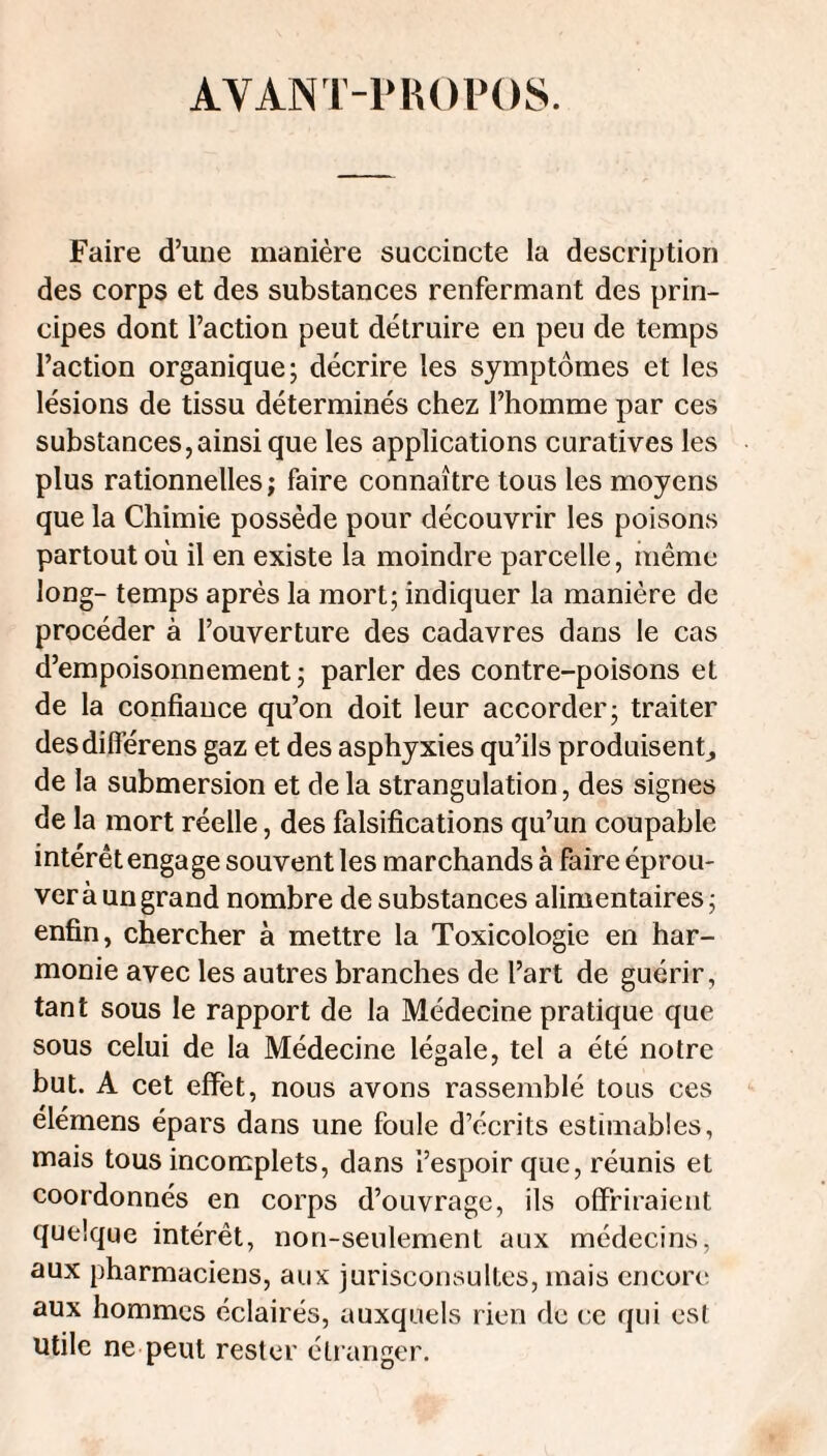 AVANl'-PHOPOS. Faire d’une manière succincte la description des corps et des substances renfermant des prin¬ cipes dont l’action peut détruire en peu de temps l’action organique; décrire les symptômes et les lésions de tissu déterminés chez l’homme par ces substances,ainsi que les applications curatives les plus rationnelles; faire connaître tous les moyens que la Chimie possède pour découvrir les poisons partout où il en existe la moindre parcelle, inême long- temps après la mort; indiquer la manière de procéder à l’ouverture des cadavres dans le cas d’empoisonnement ; parler des contre-poisons et de la confiance qu’on doit leur accorder; traiter desdifierens gaz et des asphyxies qu’ils produisent,, de la submersion et de la strangulation, des signes de la mort réelle, des falsifications qu’un coupable intérêt engage souvent les marchands à faire éprou¬ ver à un grand nombre de substances alimentaires; enfin, chercher à mettre la Toxicologie en har¬ monie avec les autres branches de l’art de guérir, tant sous le rapport de la Médecine pratique que sous celui de la Médecine légale, tel a été notre but. A cet effet, nous avons rassemblé tous ces élémens épars dans une foule d’écrits estimables, mais tous incomplets, dans l’espoir que, réunis et coordonnés en corps d’ouvrage, ils offriraient quelque intérêt, non-seulement aux médecins, aux pharmaciens, aux jurisconsultes, mais encore aux hommes éclairés, auxquels rien de ce qui esl Utile ne peut rester étranger.