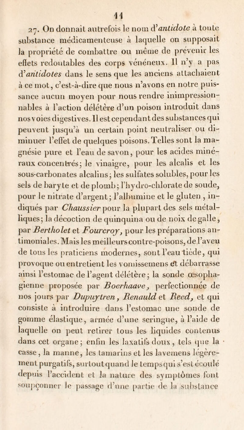 27- On donnait autrefois le nom Ôl antidote à toute substance médicamenteuse à laquelle on supposait la propriété de combattre ou même de prévenir les effets redojttables des corps vénéneux. Il n’y a pas antidotes dans le sens que les anciens attachaient à ce mot, c’est-à-dire que nous n’avons en notre puis¬ sance aucun moYcn pour nous rendre iniinpression- nables à l’action délétère d’un poison introduit dans nos voies digestives. 11 est cependant des substances qui peuvent jusqu’à un certain point neutraliser ou di¬ minuer l’effet de quelques poisons. Telles sont la ma¬ gnésie pure et l’eau de savon, pour les acides miné¬ raux concenh'és; le vinaigre, pour les alcalis et les sous-carbonates alcalins • les sulfates solubles, pour les sels de baryte et de plomb; l’iiydro-cblorate de soude, pour le nitrate d’argent; l’albumine et le gluten , in¬ diqués par Cliaussier pour la plupart des sels métal¬ liques; la décoction de quinquina ou de noix de galle, par Bertholet et Fourcroj, pour les préparations an¬ timoniales. Mais les meilleurs contre-poisons, de l’aveu de tous les praticiens modernes, sont l’eau tiède, qui provoque ou entretient les vomissemens tft débarrasse ainsi l’estomac de l’agent délétère ; la sonde œsopha¬ gienne proposée par Boerhaave, perfectionnée de nos jours par Dupujtren, Benaidd et Beed, et qui consiste à introduire dans l’estomac une sonde de gomme élastique, armée d’une seringue, à l’aide de laquelle on peut retirer tous les liquides contenus dans cet organe; enfin les laxatifs doux, tels que la casse, la manne, les tamarins et les lavemens légère¬ ment purgatifs, surtoutquand le tempsqul s’est écoulé depuis l’accident et la nature des symptômes l'ont soupçonner le passage d’une [)artie <le la substance