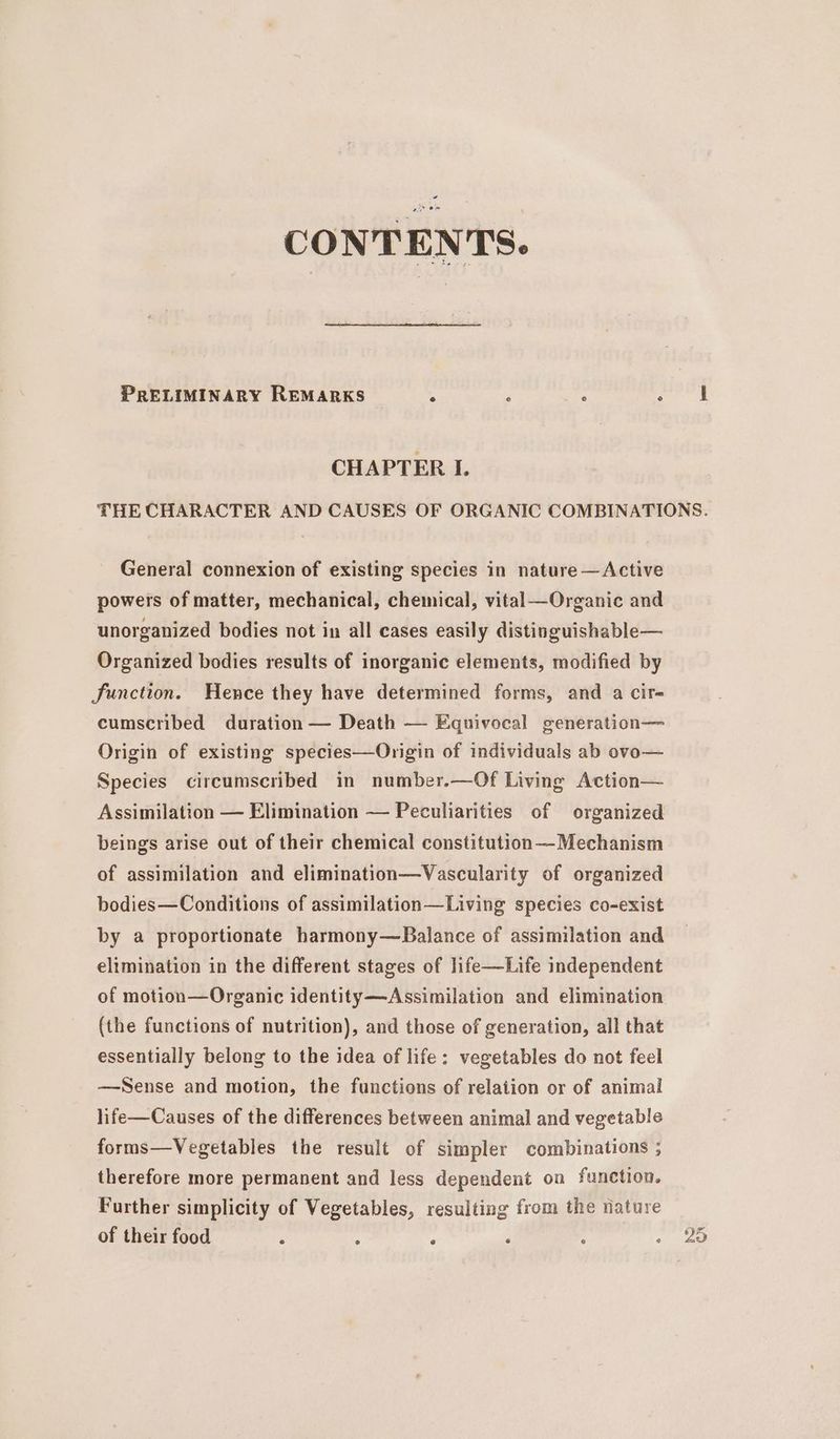 - CONTENTS. PRELIMINARY REMARKS A é : ‘taal | CHAPTER I. THE CHARACTER AND CAUSES OF ORGANIC COMBINATIONS. General connexion of existing species in nature —Active powers of matter, mechanical, chemical, vital—Organic and unorganized bodies not in all cases easily distinguishable— Organized bodies results of inorganic elements, modified by Junction. Hence they have determined forms, and a cir- cumscribed duration — Death — Equivocal generation— Origin of existing species—Origin of individuals ab ovo— Species circumscribed in number.—Of Living Action— Assimilation — Elimination — Peculiarities of organized beings arise out of their chemical constitution —Mechanism of assimilation and elimination—Vascularity of organized bodies—Conditions of assimilation—Living species co-exist by a proportionate harmony—Balance of assimilation and elimination in the different stages of life—Life independent of motion—Organic identity—Assimilation and elimination (the functions of nutrition), and those of generation, all that essentially belong to the idea of life: vegetables do not feel —Sense and motion, the functions of relation or of animal life—Causes of the differences between animal and vegetable forms—Vegetables the result of simpler combinations ; therefore more permanent and less dependent on function. Further simplicity of Vegetables, resulting from the nature of their food : ; ' ‘ : . ao