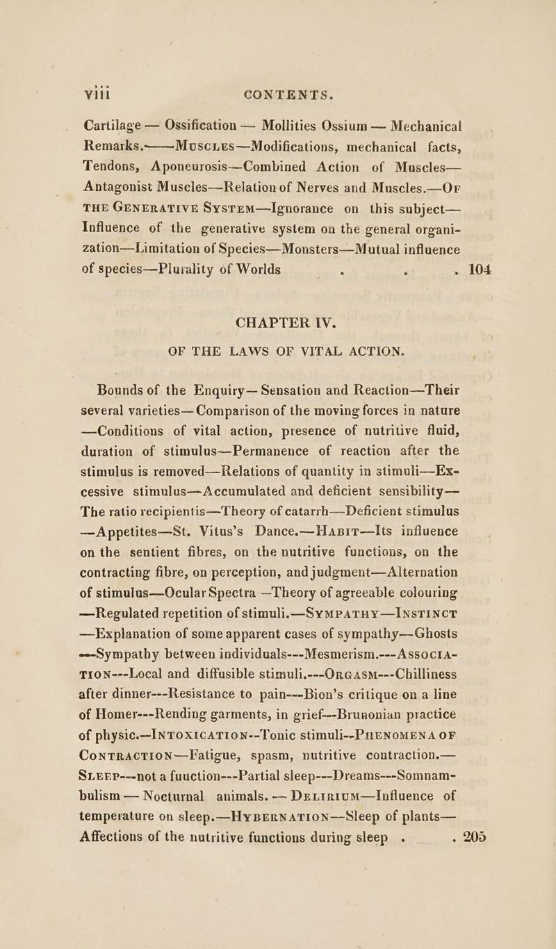 Cartilage — Ossification — Mollities Ossium — Mechanical Muscies—Modifications, mechanical facts, Remarks. Tendons, Aponeurosis—Combined Action of Muscles— Antagonist Muscles—Relation of Nerves and Muscles.—OF THE GENERATIVE SystemM—lIgnorance on this subject— Influence of the generative system on the general organi- zation—Limitation of Species—Monsters—Mutual influence of species—Plurality of Worlds - ‘ . Bounds of the Enquiry— Sensation and Reaction—Their several varieties— Comparison of the moving forces in nature —Conditions of vital action, presence of nutritive fluid, duration of stimulus—Permanence of reaction after the stimulus is removed—Relations of quantity in stimuli—Ex- cessive stimulus—Accumulated and deficient sensibility— The ratio recipientis—Theory of catarrh—Deficient stimulus —Appetites—St. Vitus’s Dance.—Hasir—lIts influence on the sentient fibres, on the nutritive functions, on the contracting fibre, on perception, and judgment—Alternation of stimulus—Ocular Spectra —Theory of agreeable colouring —Regulated repetition of stimuli.—SyMPpATHy—INSTINCT —Explanation of some apparent cases of sympathy—Ghosts e--Sympathy between individuals---Mesmerism.---ASSOcIA- TION---Local and diffusible stimuli.---OrGasm---Chilliness after dinner---Resistance to pain---Bion’s critique on a line of Homer---Rending garments, in grief---Brunonian practice of physic.--INTOXICATION--Tonic stimuli--PHENOMENA OF ConTRACTION—Fatigue, spasm, nutritive contraction.— SLEEP---not a fuuction---Partial sleep---Dreams---Somnam- bulism — Nocturnal animals. — DELIrn1uM—Influence of temperature on sleep.—HyBERNATION—Sleep of plants— 104
