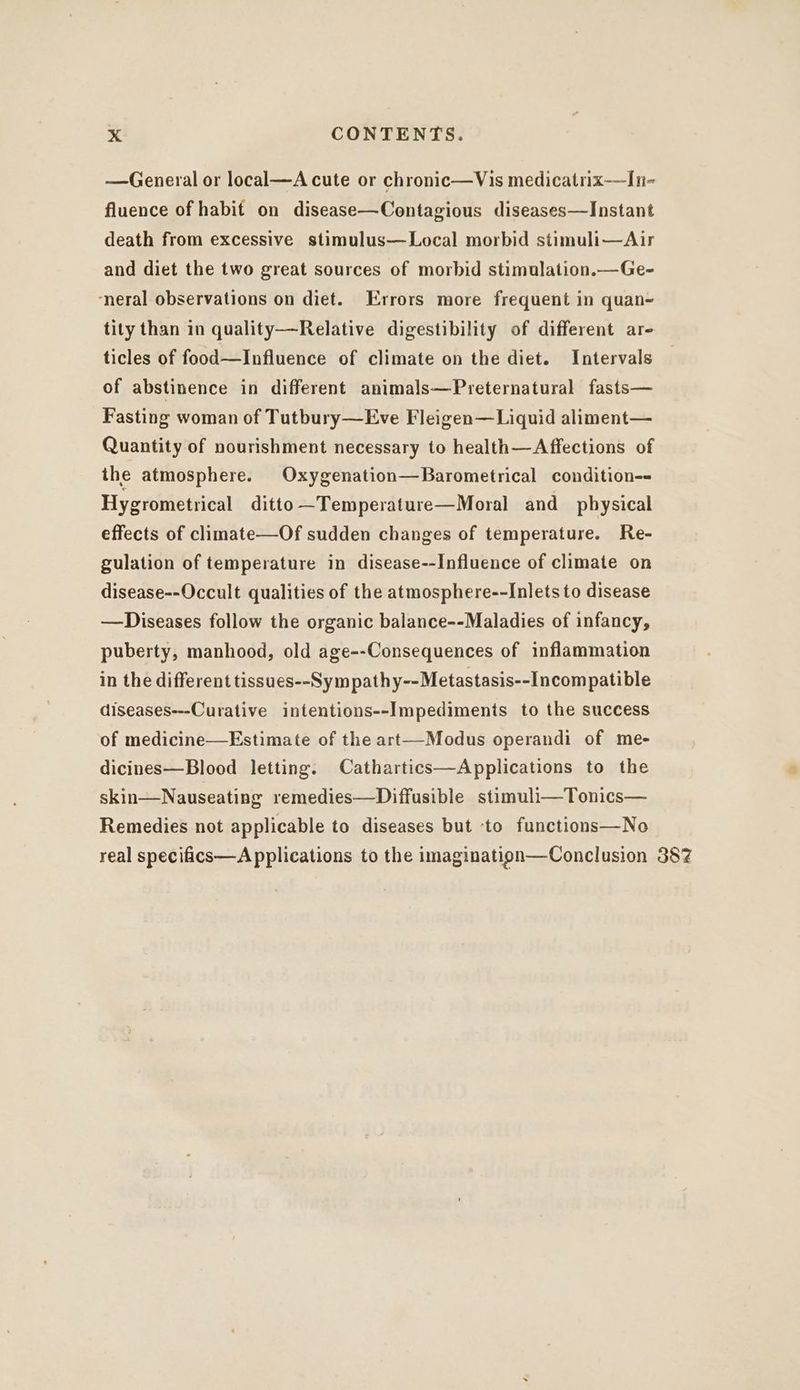 —General or local—A cute or chronic—Vis medicatrix—In- fluence of habit on disease—Contagious diseases—Instant death from excessive stimulus—Local morbid stimuli—Air and diet the two great sources of morbid stimulation.—Ge- ‘neral observations on diet. Errors more frequent in quan~ tity than in quality—Relative digestibility of different ar- ticles of food—Influence of climate on the diet. Intervals of abstinence in different animals—Preternatural fasts— Fasting woman of Tutbury—Eve Fleigen—Liquid aliment— Quantity of nourishment necessary to health—Affections of the atmosphere. Oxygenation—Barometrical condition-= Hygrometrical ditto —Temperature—Moral and _ pbysical effects of climate—Of sudden changes of temperature. Re- gulation of temperature in disease--Influence of climate on disease--Occult qualities of the atmosphere--Inlets to disease —Diseases follow the organic balance--Maladies of infancy, puberty, manhood, old age--Consequences of inflammation in the different tissues--Sym pathy--Metastasis--Incompatible diseases---Curative intentions--Impediments to the success of medicine—Estimate of the art—Modus operandi of me- dicines—Blood letting. Cathartics—Applications to the skin—Nauseating remedies—Diffusible stimuli—Tonics— Remedies not applicable to diseases but ‘to functions—No real specifics—A pplications to the imagination—Conclusion 387