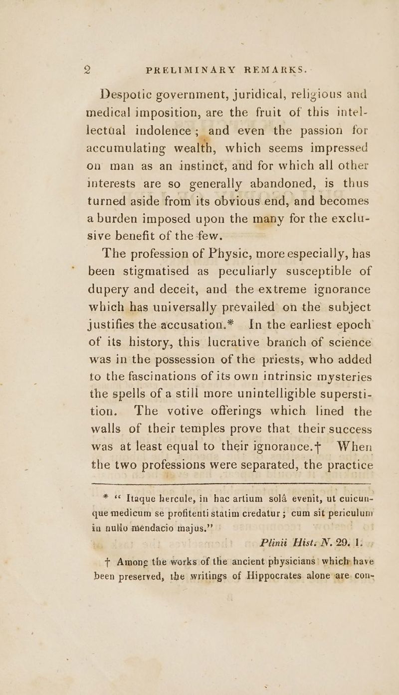 Despotic government, Juridical, religious and medical imposition, are the fruit of this intel- lectual indolence; and even the passion for accumulating wealll, which seems impressed On man as an instinct, and for which all other interests are so generally abandoned, is thus turned aside from its obvious end, and becomes a burden imposed upon the many for the exclu- sive benefit of the few. The profession of Physic, more especially, has been stigmatised as peculiarly susceptible of dupery and deceit, and the extreme ignorance which has universally prevailed on the subject justifies the accusation.* In the earliest epoch of its history, this lucrative branch of science was in the possession of the priests, who added to the fascinations of its own intrinsic mysteries the spells of a still more unintelligible supersti- tion. The votive offerings which lined the walls of their temples prove that their success was at least equal to their ignorance.f When the two professions were separated, the practice * «© Ttaque hercule, in hac artium sold evenit, ut cuicun- que medicum se profitentistatim credatur ; cum sit periculum in nullo mendacio Hh gH Plinit Hist: N. 29. 1: + Among the works of the ancient physicians’ which have been preserved, the writings of Hippocrates alone are, con-