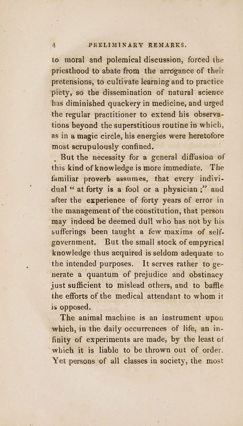 to moral and polemical discussion, forced the priesthood to abate from the arrogance of their pretensions; to cultivate learning and to practice piety, so the dissemination of natural science has diminished quackery in medicine, and urged the regular practitioner to extend his observa- tions beyond the superstitious routine in which, as in a magic circle, his energies were heretofore most scrupulously confined. But the necessity for a general diffusion of this kind of knowledge is more immediate. The familiar proverb assumes, that every indivi- dual “ at forty is a fool or a physician ;” and after the experience of forty years of error in the management of the constitution, that person may indeed be deemed dull who has not by his sufferings been taught a few maxims of self- government. But the small stock of empyrical knowledge thus acquired is seldom adequate to the intended purposes. It serves rather to ge- nerate a quantum of prejudice and obstinacy just sufficient to mislead others, and to bafflé the efforts of the medical attendant to whom it is Opposed. The animal machine is an instrument upon which, in the daily occurrences of life, an in- finity of experiments are made, by the least of which it is liable to be thrown out of order. Yet persons of all classes in society, the most