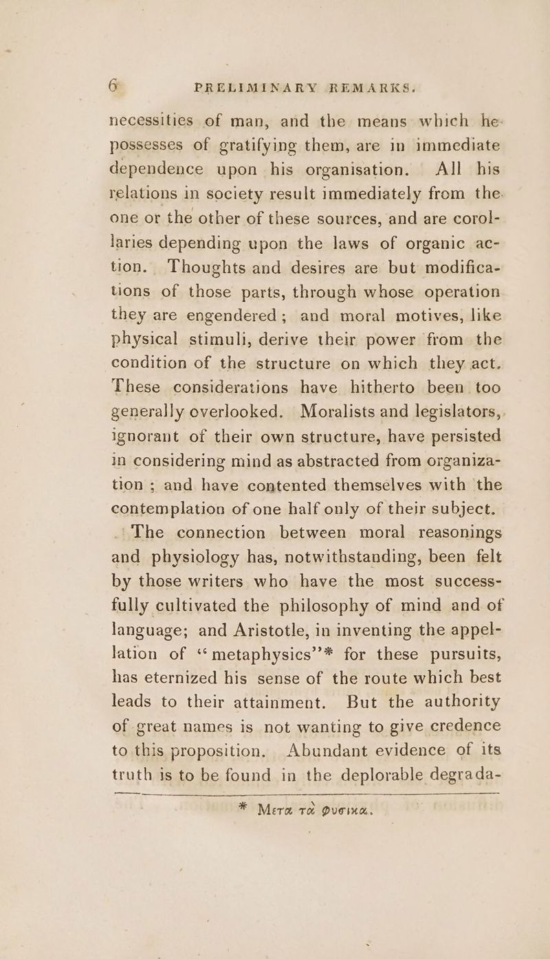 necessities of man, and the means which he: possesses of gratifying them, are in immediate dependence upon his organisation. All his relations in society result immediately from the. one or the other of these sources, and are corol- laries depending upon the laws of organic ac- tion. Thoughts and desires are but modifica- tions of those parts, through whose operation they are engendered; and moral motives, like physical stimuli, derive their power from the condition of the structure on which they act. These considerations have hitherto been too generally overlooked. Moralists and legislators,, ignorant of their own structure, have persisted in considering mind as abstracted from organiza- tion ; and have contented themselves with the contemplation of one half only of their subject. . The connection between moral reasonings and physiology has, notwithstanding, been felt by those writers who have the most success- fully cultivated the philosophy of mind and of language; and Aristotle, in inventing the appel- lation of ‘*metaphysics’’* for these pursuits, has eternized his sense of the route which best leads to their attainment. But the authority of great names is not wanting to give credence to this proposition. Abundant evidence of its truth is to be found in the deplorable degrada- ee XQ * Mera ra Queomea.