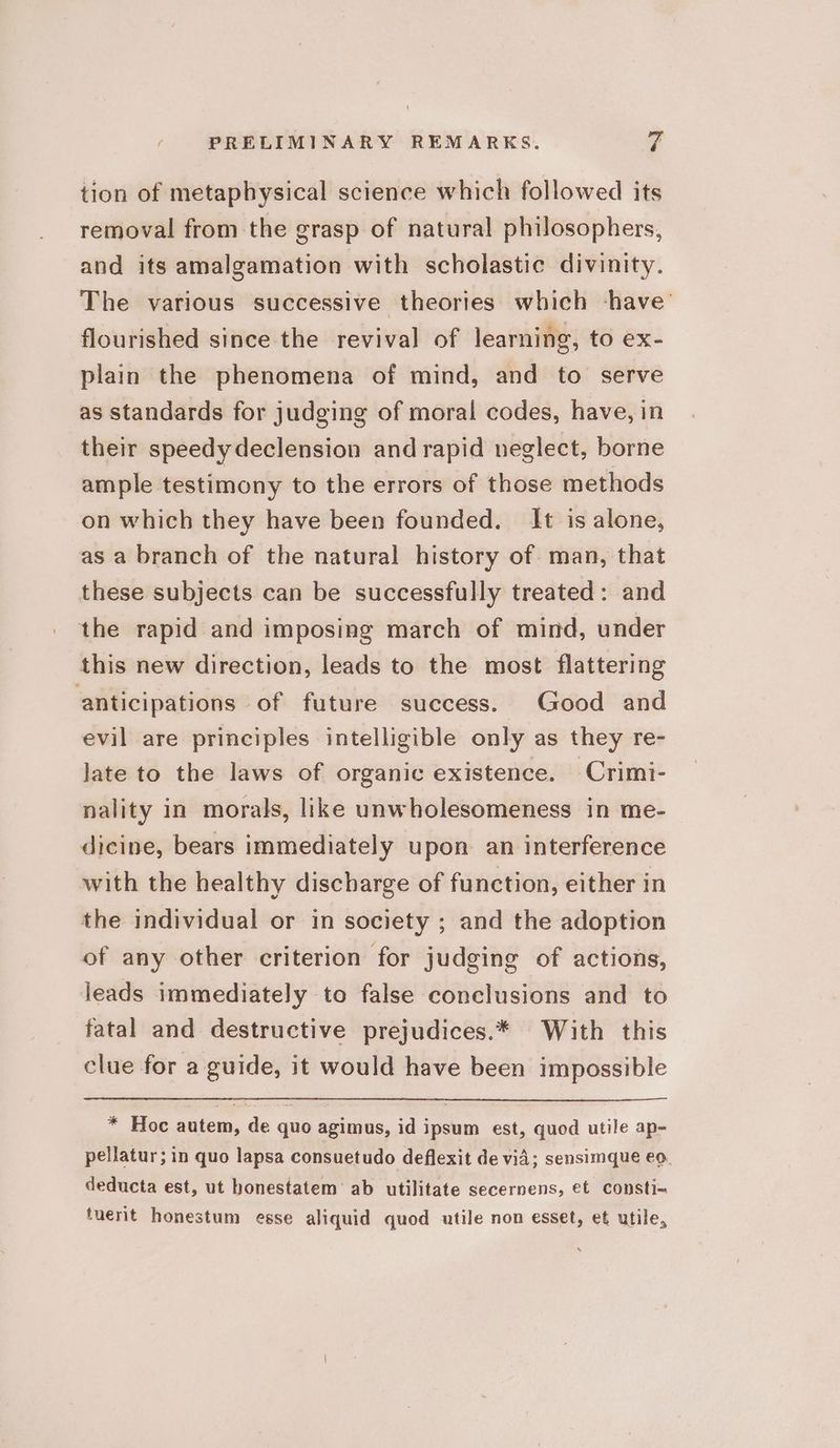 tion of metaphysical science which followed its removal from the grasp of natural philosophers, and its amalgamation with scholastic divinity. The various successive theories which -have’ flourished since the revival of learning, to ex- plain the phenomena of mind, and to serve as standards for judging of moral codes, have, in their speedydeclension and rapid neglect, borne ample testimony to the errors of those methods on which they have been founded. It is alone, as a branch of the natural history of man, that these subjects can be successfully treated: and the rapid and imposing march of mind, under this new direction, leads to the most flattering anticipations of future success. Good and evil are principles intelligible only as they re- late to the laws of organic existence. Crimi- nality in morals, like unwholesomeness in me- dicine, bears immediately upon an interference with the healthy discharge of function, either in the individual or in society ; and the adoption of any other criterion for judging of actions, leads immediately to false conclusions and to fatal and destructive prejudices.* With this clue for a guide, it would have been impossible * Hoc autem, de quo agimus, id ipsum est, quod utile ap- pellatur; in quo lapsa consuetudo deflexit de vid; sensimque eo. deducta est, ut bonestatem ab utilitate secernens, et consti-~ tuerit honestum esse aliquid quod utile non esset, et utile,