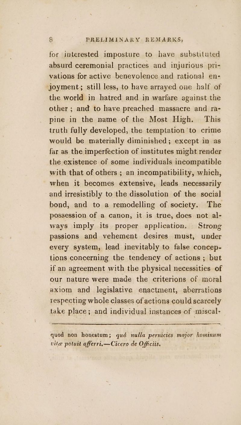 for interested imposture to have substituted absurd ceremonial practices and injurious pri- vations for active benevolence and rational en- joyment, still less, to have arrayed one half of the world in hatred and in warfare against the other ; and to have preached massacre and ra- pine in the name of the Most High. This truth fully developed, the temptation ‘to crime would be materially diminished; except in as far as the imperfection of institutes might render the existence of some individuals incompatible with that of others ; an incompatibility, which, when it becomes extensive, leads necessarily and irresistibly to the dissolution of the social bond, and to a remodelling of society. The possession of a canon, it is true, does not al- ways imply its proper application. Strong passions and vehement desires must, under every system, lead inevitably to false concep- tions concerning the tendency of actions ; but if an agreement with the physical necessities of our nature were made the criterions of moral axiom and legislative enactment, aberrations respecting whole classes of actions could scarcely take place; and individual instances of miscal- quod non honestum; qué nulla pernictes major hominum vile poluit afferri.—Cicero de Officiis.