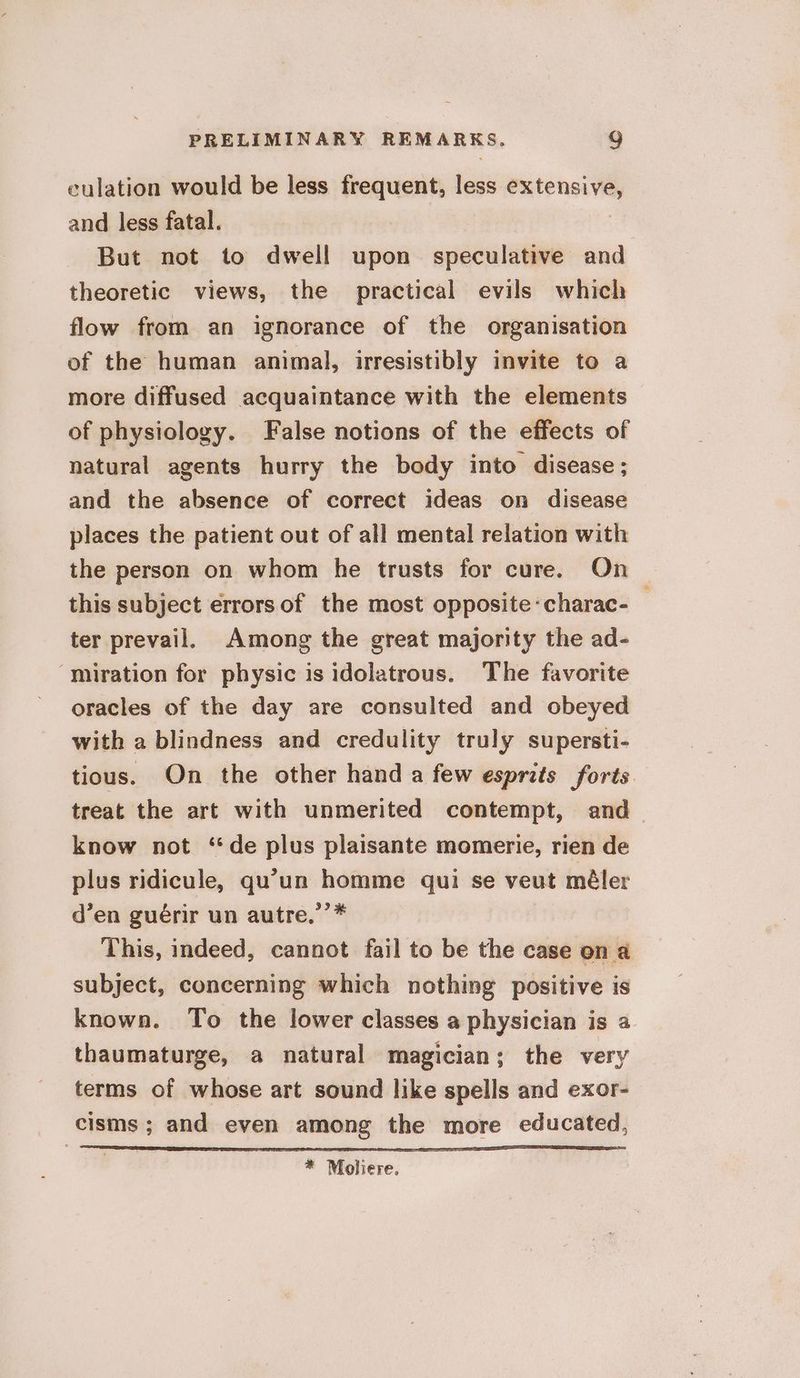 culation would be less frequent, less vatenenyem and less fatal. But not to dwell upon speculative and theoretic views, the practical evils which flow from an ignorance of the organisation of the human animal, irresistibly invite to a more diffused acquaintance with the elements of physiology. False notions of the effects of natural agents hurry the body into disease; and the absence of correct ideas on disease places the patient out of all mental relation with the person on whom he trusts for cure. On this subject errors of the most opposite-charac-_ ter prevail. Among the great majority the ad- ‘miration for physic is idolatrous. The favorite oracles of the day are consulted and obeyed with a blindness and credulity truly supersti- tious. On the other hand a few esprits forts treat the art with unmerited contempt, and know not “de plus plaisante momerie, rien de plus ridicule, qu’un homme qui se veut méler d’en guérir un autre,”’ This, indeed, cannot fail to be the case on a subject, concerning which nothing positive is known. To the lower classes a physician is a thaumaturge, a natural magician; the very terms of whose art sound like spells and exor- cisms ; and even among the more educated, * Moliere.