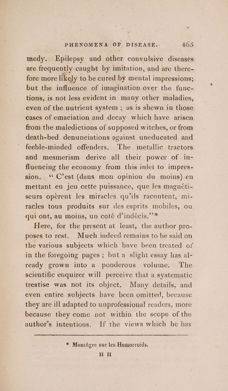 medy. Epilepsy and other convulsive diseases are frequently caught by imitation, and are there- fore more likely 1 to be cured by mental impressions; but the influence of imagination over the func- tions, is not less evident in many other maladies, even of the nutrient system ; as is shewn in those cases of emaciation and decay which have arisen from the maledictions of supposed witches, or from death-bed denunciations against uneducated and feeble-minded offenders. The metallic tractors and mesmerism derive all their power of in- fluencing the economy from this inlet to impres- sion. ‘* C’est (dans mon opinion du moins) en mettant en jeu cette puissance, que les magnéti- seurs opérent les miracles qu’ils racontent, mi- racles tous produits sur des esprits mobiles, ou qui ont, au moins, un coté d’indécis.’’* Here, for the present at least, the author pro-— poses to rest. Much indeed remains to be said on the various subjects which have been treated of in the foregoing pages; but a slight essay has al- ready grown into a. ponderous volume. The scientific enquirer will perceive that a systematic treatise was not its object. Many details, and even entire subjects have been omitted, because they are ill adapted to unprofessional readers, more because they come not within the scope of the author’s intentions. If the views which he has oe * Montégre sur les Hemorroids. H H