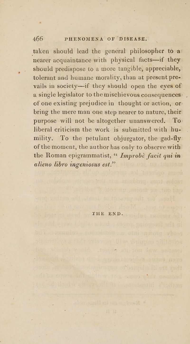 taken should lead the general philosopher to a: nearer acquaintance with physical facts—if they should predispose to a more tangible, appreciable, tolerant and humane morality, than at present pre- vails in society—if they should open the eves of a single legislator to the mischievous consequences’ . of one existing prejudice in thought or action, or bring the mere man one step nearer to nature, their purpose will not be altogether unanswered. To liberal criticism the work is submitted with hu- mility. To the petulant objurgator, the gad-fly of the moment, the author has only to observe with the Roman epigrammatist, ‘ re obé facct ee in alieno libro ingenzosus est.’ THE END.