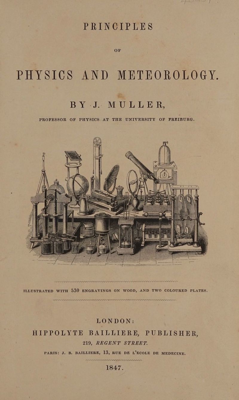 PRINCIPLES OF PHYSICS AND METEOROLOGY. BY J. MULLER, PROFESSOR OF PHYSICS AT THE UNIVERSITY OF FREIBURG. ucrCEHTT ILLUSTRATED WITH 530 ENGRAVINGS ON WOOD, AND TWO COLOURED PLATES. LLL SOLO we LONDON: HIPPOLYTE BAILLIERE, PUBLISHER, 219, REGENT STREET. PARIS: J. B. BAILLIERE, 13, RUE DE L’ECOLE DE MEDECINE. PDL LLL LOLOL LOI DD PPI 1847.