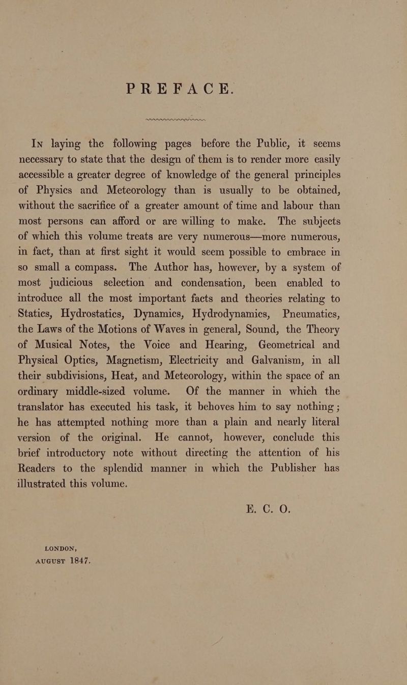 PREFACE. In laying the following pages before the Public, it seems necessary to state that the design of them is to render more easily accessible a greater degree of knowledge of the general principles of Physics and Meteorology than is usually to be obtained, without the sacrifice of a greater amount of time and labour than most persons can afford or are willing to make. The subjects of which this volume treats are very numerous—more numerous, in fact, than at first sight it would seem possible to embrace in so small a compass. The Author has, however, by a system of most judicious selection and condensation, been enabled to introduce all the most important facts and theories relating to Statics, Hydrostatics, Dynamics, Hydrodynamics, Pneumatics, the Laws of the Motions of Waves in general, Sound, the Theory of Musical Notes, the Voice and Hearing, Geometrical and Physical Optics, Magnetism, Electricity and Galvanism, in all their subdivisions, Heat, and Meteorology, within the space of an ordinary middle-sized volume. Of the manner in which the translator has executed his task, it behoves him to say nothing ; he has attempted nothing more than a plain and nearly literal version of the original. He cannot, however, conclude this brief introductory note without directmg the attention of his Readers to the splendid manner in which the Publisher has illustrated this volume. | K. C. O. LONDON, AuGusST 1847.