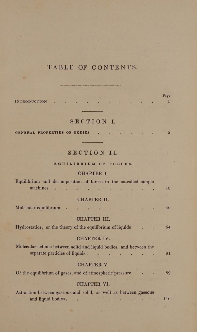 TABLE OF CONTENTS. DLL LLLPPOPDPLDPDPPLLPPLLDPEPIYIIPPWONOn, Page INTRODUCTION. : ‘ 5 ‘ : ; : : . 1 Sen GvP LON. I, GENERAL PROPERTIES OF BODIES . . . . : : 5 SECTION IU. EQUILIBRIUM OF FORCES, CHAPTER I. Equilibrium and decomposition of forces in the so-called simple machines. ; k ‘ ; f : : : : 18 CHAPTER II. Molecular equilibrium . : . ‘ P A ‘ : : 46 CHAPTER III. Hydrostatics; or the theory of the equilibrium of liquids : : 54 CHAPTER IV. Molecular actions between solid and liquid bodies, and between the separate particles of liquids . F : ; : : : 81 CHAPTER V. Of the equilibrium of gases, and of atmospheric pressure : : 89 CHAPTER VI. Attraction between gaseous and solid, as well as between gaseous and liquid bodies . , ‘ : ; : ie DEAE a 116