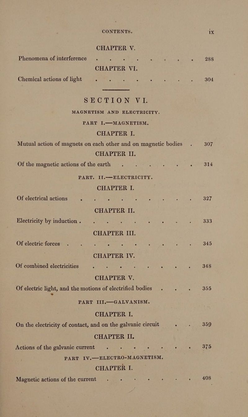 CHAPTER V. Phenomena of interference . : . CHAPTER VI. Chemical actions of light : : SECTION VI. MAGNETISM AND ELECTRICITY. PART I.—MAGNETISM. CHAPTER I. Mutual action of magnets on each other and on magnetic bodies CHAPTER II. Of the magnetic actions of the earth PART. II.—ELECTRICITY. CHAPTER I. Of electrical actions “ CHAPTER II. Electricity by induction . Ea : : : CHAPTER III. Of electric forces. . - ‘ é : : . ° CHAPTER IV. Of combined electricities J : ‘ : , : CHAPTER V. Of electric light, and the motions of electrified bodies. : PART III.—GALVANISM. CHAPTER I. On the electricity of contact, and on the galvanic circuit . CHAPTER II. Actions of the galvanic current. ua «i's . : PART IV.—ELECTRO-MAGNETISM. CHAPTER I. Magnetic actions of the current. 2 . : 288 304 307 314 327 333 345 348 355 359 305 408