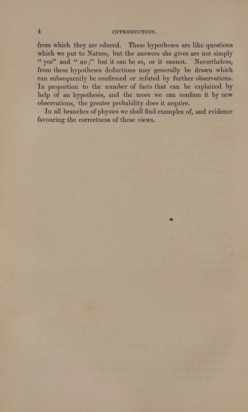 from which they are educed. These hypotheses are like questions which we put to Nature, but the answers she gives are not simply “ yes’ and “no;” but it can be so, or it cannot. Nevertheless, from these hypotheses deductions may generally be drawn which ean subsequently be confirmed or refuted by further observations. In proportion to the number of facts that can be explained by help of an hypothesis, and the more we can confirm it by new observations, the greater probability does it acquire. In all branches of physics we shall find examples of, and evidence favouring the correctness of these views.