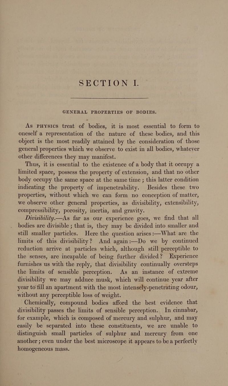 SECTION LI. GENERAL PROPERTIES OF BODIES. As puysics treat of bodies, it is most essential to form to oneself a representation of the nature of these bodies, and this object is the most readily attained by the consideration of those general properties which we observe to exist in all bodies, whatever other differences they may manifest. Thus, it is essential to the existence of a body that it occupy a limited space, possess the property of extension, and that no other body occupy the same space at the same time ; this latter condition indicating the property of impenetrability. Besides these two properties, without which we can form no conception of matter, we observe other general properties, as divisibility, extensibility, compressibility, porosity, inertia, and gravity. Diwisibility—As far as our experience goes, we find that all bodies are divisible ; that is, they may be divided into smaller and still smaller particles. Here the question arises :—What are the limits of this divisibility? And again:—Do we by continued reduction arrive at particles which, although still perceptible to the senses, are incapable of being further divided? Experience furnishes us with the reply, that divisibility continually oversteps the limits of sensible perception. As an instance of extreme divisibility we may adduce musk, which will continue year after year to fill an apartment with the most intensely-penetrating odour, without any perceptible loss of weight. Chemically, compound bodies afford the best evidence that divisibility passes the limits of sensible perception. In cinnabar, for example, which is composed of mercury and sulphur, and may easily be separated into these constituents, we are unable to distinguish small particles of sulphur and mercury from one another ; even under the best microscope it appears to bea perfectly homogeneous mass.