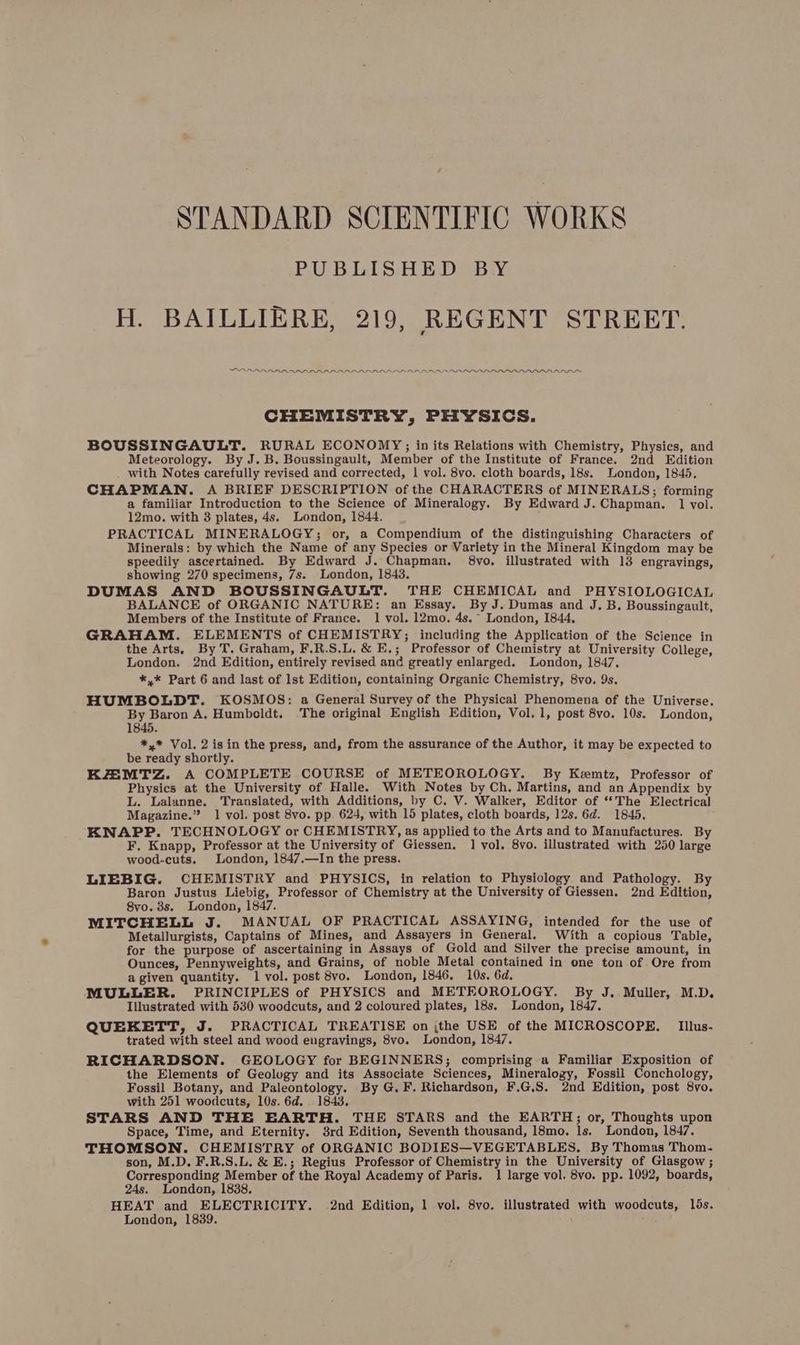 STANDARD SCIENTIFIC WORKS PUBLISHED BY H. BAILLIERE, 219, REGENT STREET. PAAR PRADRAAARAAARAAAARARADRARARAAAAAARLAAAAAAAAANADnnnr™ CHEMISTRY, PHYSICS. BOUSSINGAULT. RURAL ECONOMY; in its Relations with Chemistry, Physics, and Meteorology. By J. B. Boussingault, Member of the Institute of France. 2nd Edition with Notes carefully revised and corrected, 1 vol. 8vo. cloth boards, 18s. London, 1845. CHAPMAN. A BRIEF DESCRIPTION of the CHARACTERS of MINERALS; forming a familiar Introduction to the Science of Mineralogy. By Edward J. Chapman. 1 vol. 12mo. with 8 plates, 4s. London, 1844. PRACTICAL MINERALOGY; or, a Compendium of the distinguishing Characters of Minerals: by which the Name of any Species or Variety in the Mineral Kingdom may be speedily ascertained. By Edward J. Chapman. 68vo. illustrated with 13 engravings, showing 270 specimens, 7s. London, 1843. DUMAS AND BOUSSINGAULT. THE CHEMICAL and PHYSIOLOGICAL BALANCE of ORGANIC NATURE: an Essay. By J. Dumas and J.B, Boussingault, Members of the Institute of France. 1 vol. 12mo. 4s.~ London, 1844, GRAHAM. ELEMENTS of CHEMISTRY; including the Application of the Science in the Arts, By T. Graham, F.R.S.L. &amp; E.; Professor of Chemistry at University College, London. 2nd Edition, entirely revised and greatly enlarged. London, 1847. *,* Part 6 and last of lst Edition, containing Organic Chemistry, 8vo., 9s. HUMBOLDT. KOSMOS: a General Survey of the Physical Phenomena of the Universe. By Baron A. Humboldt. The original English Edition, Vol. 1, post 8vo. 10s. London, 1845. *,* Vol. 2 isin the press, and, from the assurance of the Author, it may be expected to be ready shortly. KZMTZ. A COMPLETE COURSE of METEOROLOGY. By Kemtz, Professor of Physics at the University of Halle. With Notes by Ch. Martins, and an Appendix by L. Lalanne. Translated, with Additions, by C. V. Walker, Editor of “‘The Electrical Magazine.” 1 vol. post 8vo. pp. 624, with 15 plates, cloth boards, 12s. 6d. 1845. KNAPP. TECHNOLOGY or CHEMISTRY, as applied to the Arts and to Manufactures. By F, Knapp, Professor at the University of Giessen. 1 vol. 8vo. illustrated with 250 large wood-cuts. London, 1847.—In the press. LIEBIG. CHEMISTRY and PHYSICS, in relation to Physiology and Pathology. By Baron Justus Liebig, Professor of Chemistry at the University of Giessen. 2nd Edition, 8vo. 8s. London, 1847. MITCHELL J. MANUAL OF PRACTICAL ASSAYING, intended for the use of Metallurgists, Captains of Mines, and Assayers in General. With a copious Table, for the purpose of ascertaining in Assays of Gold and Silver the precise amount, in Ounces, Pennyweights, and Grains, of noble Metal contained in one ton of Ore from a given quantity. 1 vol. post 8vo. London, 1846. 10s. 6d. MULLER. PRINCIPLES of PHYSICS and METEOROLOGY. By J. Muller, M.D. Illustrated with 530 woodcuts, and 2 coloured plates, 18s. London, 1847. QUEKETT, J. PRACTICAL TREATISE on ;the USE of the MICROSCOPE, Iillus- trated with steel and wood engravings, 8vo. London, 1847. RICHARDSON. GEOLOGY for BEGINNERS; comprising a Familiar Exposition of the Elements of Geology and its Associate Sciences, Mineralogy, Fossil Conchology, Fossil Botany, and Paleontology. By G.F. Richardson, F.G,S. 2nd Edition, post 8vo. with 251 woodcuts, 10s. 6d. 1843. STARS AND THE EARTH. THE STARS and the EARTH; or, Thoughts upon Space, Time, and Eternity. 8rd Edition, Seventh thousand, 18mo. ls. London, 1847. THOMSON. CHEMISTRY of ORGANIC BODIES—VEGETABLES. By Thomas Thom. son, M.D. F.R.S.L. &amp; E.; Regius Professor of Chemistry in the University of Glasgow ; Corresponding Member of the Roya] Academy of Paris. 1 large vol. 8vo. pp. 1092, boards, 24s. London, 1838. HEAT and ELECTRICITY. 2nd Edition, 1 vol. 8vo. illustrated with woodcuts, lds. London, 1839,