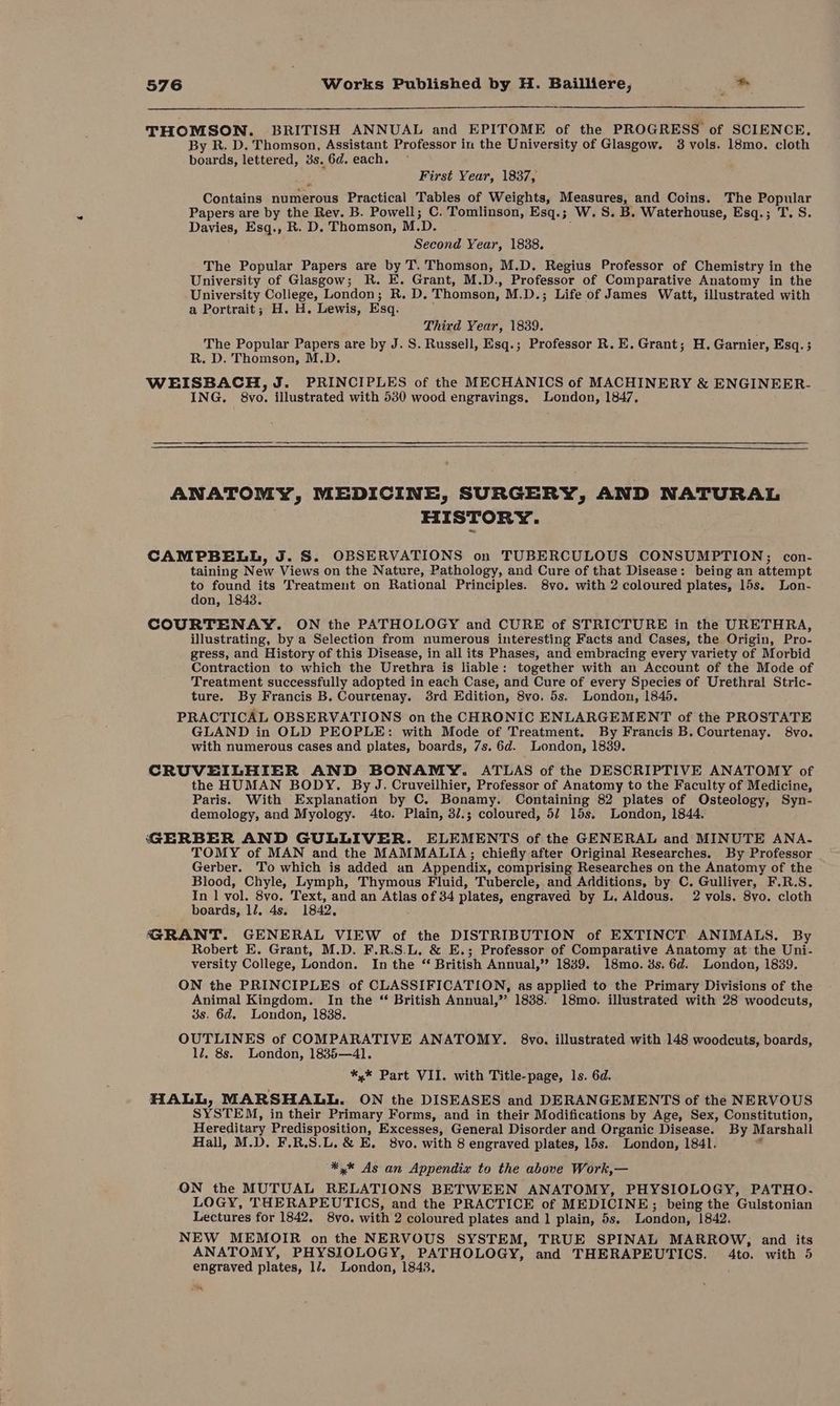 THOMSON. BRITISH ANNUAL and EPITOME of the PROGRESS of SCIENCE. By R. D. Thomson, Assistant Professor in the University of Glasgow. 8 vols. 18mo. cloth boards, lettered, 3s. 6d. each. First Year, 1837, Contains domeroas Practical Tables of Weights, eer Coins. The Popular Papers are by the Rev. B. Powell; C. Tomlinson, Esq.; W.S. B. Waterhouse, Esq.; T. S. Davies, Esq., R. D. Thomson, M. D. Second Year, 1838. The Popular Papers are by T. Thomson, M.D. Regius Professor of Chemistry in the University of Glasgow; R. E. Grant, M.D., Professor of Comparative Anatomy in the University polleges London; R. D. Thomson, M.D.; Life of James Watt, illustrated with a Portrait; H. H. Lewis, Esq. Third Year, 1839. The Popular Papers are by J. S. Russell, Esq.; Professor R. E. Grant; H. Garnier, Esq. ; R. D. Thomson, M.D. WEISBACH, J. PRINCIPLES of the MECHANICS of MACHINERY &amp; ENGINEER- ING, 8v0. illustrated with 530 wood engravings, London, 1847, ANATOMY, MEDICINE, SURGERY, AND NATURAL HISTORY. CAMPBELL, J. S. OBSERVATIONS on TUBERCULOUS CONSUMPTION; con- taining N ave Views on the Nature, Pathology, and Cure of that Disease: being an attempt to found its Treatment on Rational Principles. 8vo. with 2 coloured plates, 15s. Lon- don, 1843. COURTENAY. ON the PATHOLOGY and CURE of STRICTURE in the URETHRA, illustrating, by a Selection from numerous interesting Facts and Cases, the Origin, Pro- gress, and History of this Disease, in all its Phases, and embracing every variety of Morbid Contraction to which the Urethra is liable: together with an Account of the Mode of Treatment successfully adopted in each Case, and Cure of every Species of Urethral Stric- ture. By Francis B. Courtenay. 8rd Edition, 8vo. 5s. London, 1845. PRACTICAL OBSERVATIONS on the CHRONIC ENLARGEMENT of the PROSTATE GLAND in OLD PEOPLE: with Mode of Treatment. By Francis B. Courtenay. 8vo. with numerous cases and plates, boards, 7s. 6d. London, 1839. CRUVEILHIER AND BONAMY. ATLAS of the DESCRIPTIVE ANATOMY of the HUMAN BODY. By J. Cruveilhier, Professor of Anatomy to the Faculty of Medicine, Paris. With Explanation by C. Bonamy. Containing 82 plates of Osteology, Syn- demology, and Myology. 4to. Plain, 3/.; coloured, 5/ 15s. London, 1844. GERBER AND GULLIVER. ELEMENTS of the GENERAL and MINUTE ANA. TOMY of MAN and the MAMMALIA; chiefly after Original Researches. By Professor Gerber. To which is added an Appendix, comprising Researches on the Anatomy of the Blood, Chyle, Lymph, Thymous Fluid, Tubercle, and Additions, by C. Gulliver, F.R.S. In 1 vol. 8vo. Text, and an Atlas of 34 plates, engraved by L. Aldous. 2 vols. 8vo. cloth boards, ll. 4s. 1842, GRANT. GENERAL VIEW of the DISTRIBUTION of EXTINCT ANIMALS. By Robert E. Grant, M.D. F.R.S.L. &amp; E.; Professor of Comparative Anatomy at the Uni- versity College, London. In the “ British Annual,’”’ 1839. 18mo. 3s. 6d. London, 1839. ON the PRINCIPLES of CLASSIFICATION, as applied to the Primary Divisions of the Animal Kingdom. In the “ British Annual,”’ 1838. 18mo. illustrated with 28 woodcuts, 3s. 6d. London, 1838. OUTLINES of COMPARATIVE ANATOMY. 8vo. illustrated with 148 woodcuts, boards, 1/7. 8s. London, 1835—4l. *,* Part VII. with Title-page, 1s. 6d. pice!) MARSHALL. ON the DISEASES and DERANGEMENTS of the NERVOUS YSTEM, in their Primary Forms, and in their Modifications by Age, Sex, Constitution, Hereditary Predisposition, Excesses, General Disorder and Organic Disease. By Marshall Hall, M.D. F.R.S.L.&amp; E. 8vo. with 8 engraved plates, 15s. London, 1841. ¥ “*,* As an Appendix to the above Work,— ON the MUTUAL RELATIONS BETWEEN ANATOMY, PHYSIOLOGY, PATHO. LOGY, THERAPEUTICS, and the PRACTICE of MEDICINE ; being the Gulstonian Lectures for 1842. 8vo. with 2 coloured plates and 1 plain, 5s. London, 1842. NEW MEMOIR on the NERVOUS SYSTEM, TRUE SPINAL MARROW, and its ANATOMY, PHYSIOLOGY, PATHOLOGY, and THERAPEUTICS. 4to. with 5 engraved plates, 17. London, 1843. aK