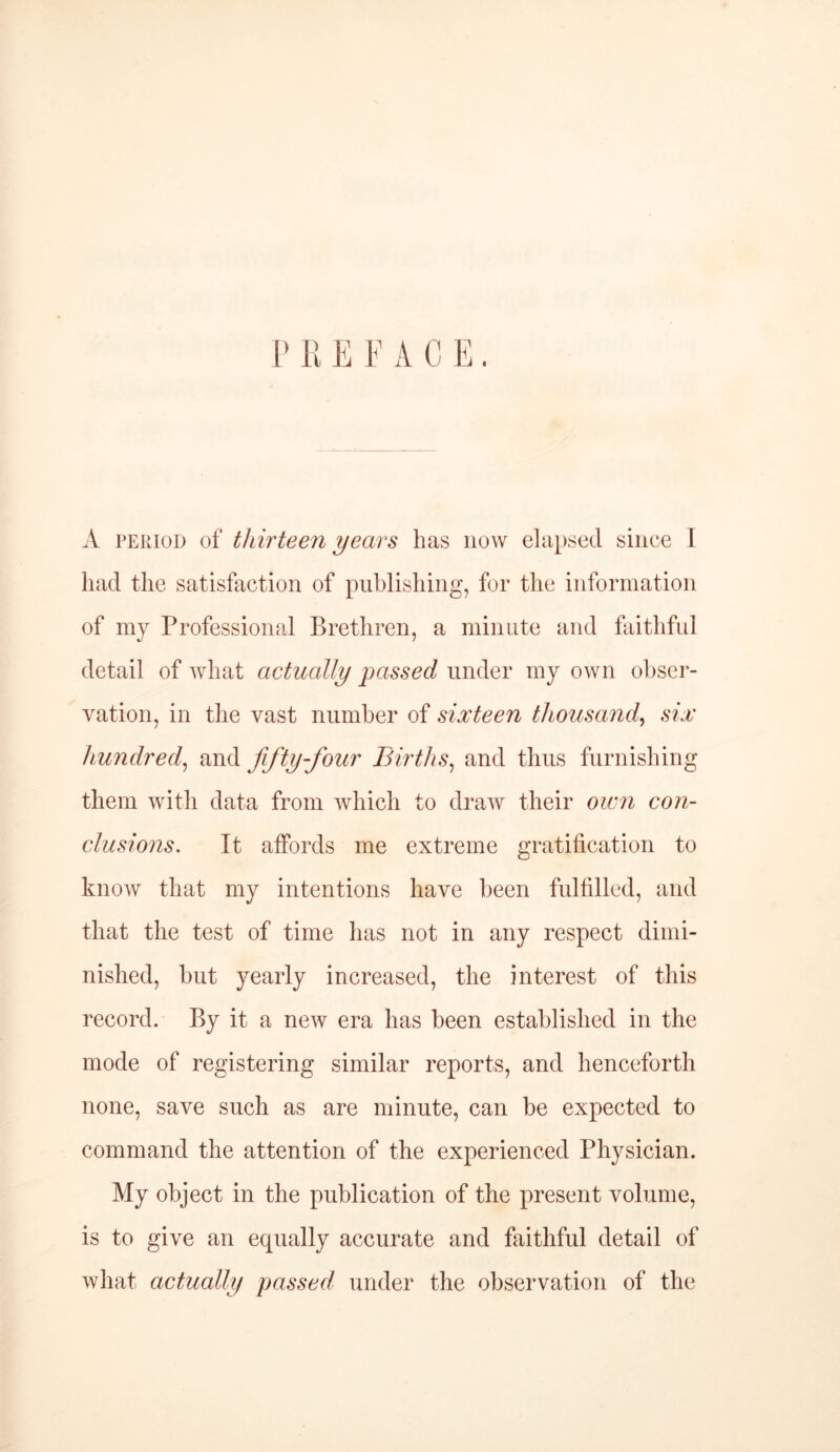 P R E P A C E. A period of thirteen years has now elapsed since I had the satisfaction of publishing, for the information of my Professional Brethren, a minute and faithful detail of what actually passed under my own obser- vation, in the vast number of sixteen thousand, six hundred, and fifty-four Births, and thus furnishing them with data from which to draw their own con- clusions■. It affords me extreme gratification to know that my intentions have been fulfilled, and that the test of time has not in any respect dimi- nished, but yearly increased, the interest of this record. By it a new era has been established in the mode of registering similar reports, and henceforth none, save such as are minute, can be expected to command the attention of the experienced Physician. My object in the publication of the present volume, is to give an equally accurate and faithful detail of what actually passed under the observation of the