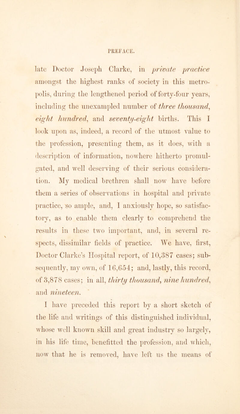 \ late Doctor Joseph Clarke, in private practice amongst the highest ranks of society in this metro- polis, during the lengthened period of forty-four years, including the unexampled number of three thousand, eight hundred,, and seventy-eight births. This I look upon as, indeed, a record of the utmost value to the profession, presenting them, as it does, with a description of information, nowhere hitherto promul- gated, and well deserving of their serious considera- tion. My medical brethren shall uoav have before them a series of observations in hospital and private practice, so ample, and, 1 anxiously hope, so satisfac- tory, as to enable them clearly to comprehend the results in these two important, and, in several re- spects, dissimilar fields of practice. We have, first, Doctor Clarke’s Hospital report, of 10,387 cases; sub- sequently, my own, of 16,654; and, lastly, this record, of 3,878 cases; in all, thirty thousand, nine hundred, and nineteen. 1 have preceded this report by a short sketch of the life and writings of this distinguished individual, whose well known skill and great industry so largely, in his life time, benefitted the profession, and which, now that he is removed, have left us the means of