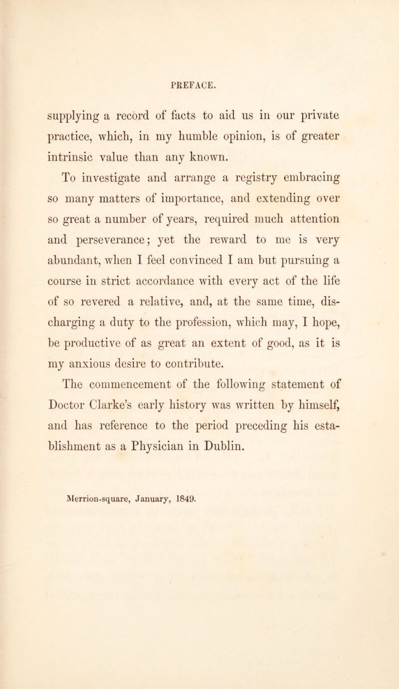 supplying a record of facts to aid us in our private practice, which, in my humble opinion, is of greater intrinsic value than any known. To investigate and arrange a registry embracing so many matters of importance, and extending over so great a number of years, required much attention and perseverance; yet the reward to me is very abundant, when I feel convinced I am but pursuing a course in strict accordance with every act of the life of so revered a relative, and, at the same time, dis- charging a duty to the profession, which may, I hope, he productive of as great an extent of good, as it is my anxious desire to contribute. The commencement of the following statement of Doctor Clarke’s early history was written by himself, and has reference to the period preceding his esta- blishment as a Physician in Dublin. Merrion-square, January, 1849.