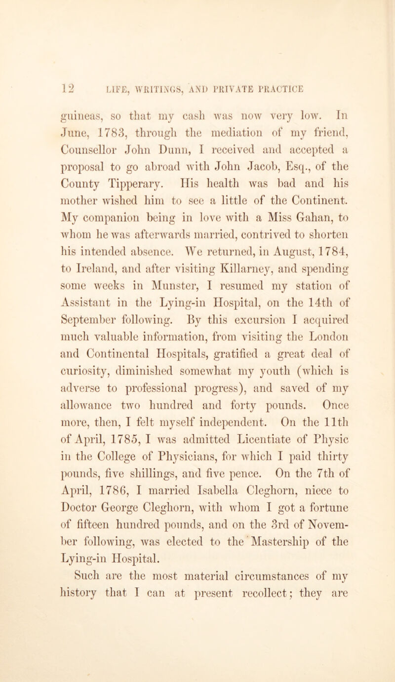 LIFE, WRITINGS, guineas, so that my cash was now very low. In June, 1783, through the mediation of my friend, Counsellor John Dunn, I received and accepted a proposal to go abroad with John Jacob, Esq., of the County Tipperary. Ilis health was bad and his mother wished him to see a little of the Continent. My companion being in love with a Miss Gahan, to whom he was afterwards married, contrived to shorten his intended absence. We returned, in August, 1784, to Ireland, and after visiting Killarney, and spending some weeks in Munster, I resumed my station of Assistant in the Lying-in Hospital, on the 14th of September following. By this excursion I acquired much valuable information, from visiting the London and Continental Hospitals, gratified a great deal of curiosity, diminished somewhat my youth (which is adverse to professional progress), and saved of my allowance two hundred and forty pounds. Once more, then, I felt myself independent. On the 11th of April, 1785, I was admitted Licentiate of Physic in the College of Physicians, for which I paid thirty pounds, five shillings, and five pence. On the 7th of April, 1786, I married Isabella Cleghorn, niece to Doctor George Cleghorn, with whom I got a fortune of fifteen hundred pounds, and on the 3rd of Novem- ber following, was elected to the Mastership of the Lying-in Hospital. Such are the most material circumstances of my history that I can at present recollect; they are