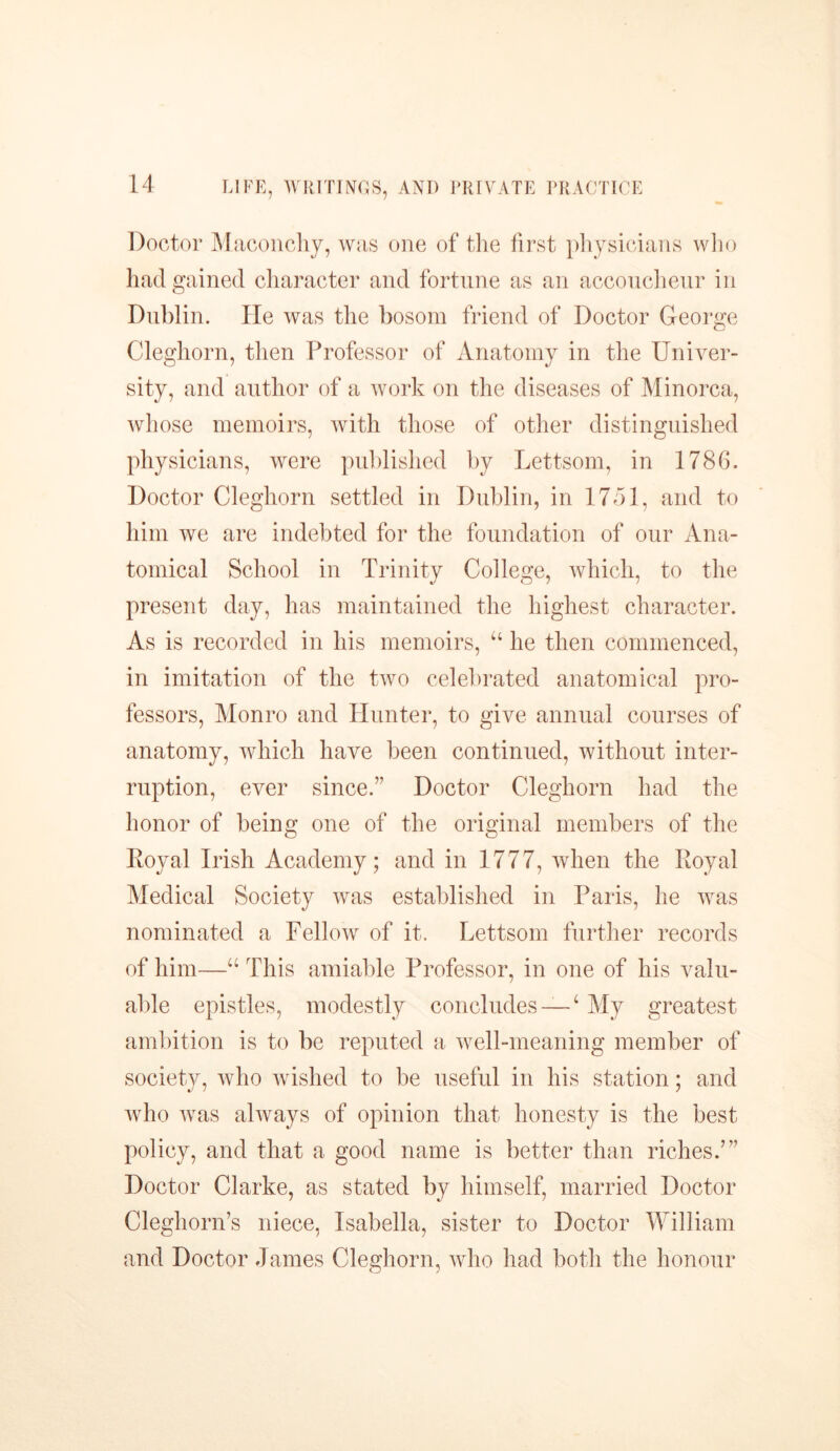 Doctor Maconchy, was one of the first physicians who had gained character and fortune as an accoucheur in Dublin. He was the bosom friend of Doctor George Cleghorn, then Professor of Anatomy in the Univer- sity, and author of a work on the diseases of Minorca, whose memoirs, with those of other distinguished physicians, were published by Lettsom, in 1786. Doctor Cleghorn settled in Dublin, in 1751, and to him we are indebted for the foundation of our Ana- tomical School in Trinity College, which, to the present day, has maintained the highest character. As is recorded in his memoirs, u he then commenced, in imitation of the two celebrated anatomical pro- fessors, Monro and Hunter, to give annual courses of anatomy, which have been continued, without inter- ruption, ever since.” Doctor Cleghorn had the honor of being one of the original members of the Royal Irish Academy; and in 1777, when the Royal Medical Society was established in Paris, he was nominated a Fellow of it. Lettsom further records of him—“ This amiable Professor, in one of his valu- able epistles, modestly concludes — ‘ My greatest ambition is to be reputed a well-meaning member of society, who wished to be useful in his station; and who was always of opinion that honesty is the best policy, and that a good name is better than riches.’” Doctor Clarke, as stated by himself, married Doctor Cleghorn’s niece, Isabella, sister to Doctor William and Doctor James Cleghorn, who had both the honour