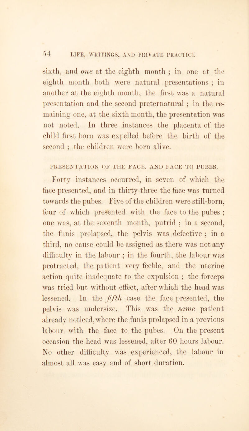 sixth, and one at the eighth month ; in one at the eighth month both were natural presentations ; in another at the eighth month, the first was a natural presentation and the second preternatural ; in the re- maining one, at the sixth month, the presentation was not noted. In three instances the placenta of the child first born was expelled before the birth of the second ; the children were born alive. PRESENTATION OF THE FACE. AND FACE TO PUBES. Forty instances occurred, in seven of which the */ ' face presented, and in thirty-three the face was turned towards the pubes. Five of the children were still-born, four of which presented with the face to the pubes ; one was, at the seventh month, putrid ; in a second, the funis prolapsed, the pelvis was defective ; in a third, no cause could be assigned as there was not any difficulty in the labour ; in the fourth, the labour was protracted, the patient very feeble, and the uterine action quite inadequate to the expulsion ; the forceps was tried but without effect, after which the head was lessened. In the fifth case the face presented, the pelvis was undersize. This was the same patient already noticed, where the funis prolapsed in a previous labour with the face to the pubes. On the present occasion the head was lessened, after 60 hours labour. No other difficulty was experienced, the labour in almost all was easy and of short duration.