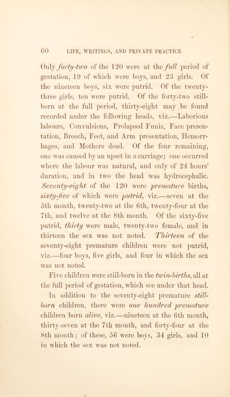 Only forty-two of the 120 were at the full period of gestation, 19 of which were hoys, and 23 girls. Of the nineteen boys, six were putrid. Of the twenty- three girls, ten were putrid. Of the forty-two still- born at the full period, thirty-eight may he found recorded under the following heads, viz.—Laborious labours, Convulsions, Prolapsed Funis, Face presen- tation, Breech, Feet, and Arm presentation, Hemorr- hages, and Mothers dead. Of the four remaining, one was caused by an upset in a carriage; one occurred where the labour was natural, and only of 24 hours7 duration, and in two the head was hydrocephalic. Seventy-eight of the 120 were premature births, sixty-five of which were putrid, viz.— seven at the 5th month, twenty-two at the 6th, twenty-four at the 7th, and twelve at the 8th month. Of the sixty-five putrid, thirty were male, twenty-two female, and in thirteen the sex was not noted. Thirteen of the seventy-eight premature children were not putrid, viz.—four boys, five girls, and four in which the sex was not noted. Five children were still-born in the twin-births, all at the full period of gestation, which see under that head. In addition to the seventy-eight premature still- born children, there were one hundred premature children born alive, viz.—nineteen at the 6th month, thirty-seven at the 7th month, and forty-four at the 8th month; of these, 56 were boys, 34 girls, and 10 in which the sex was not noted.
