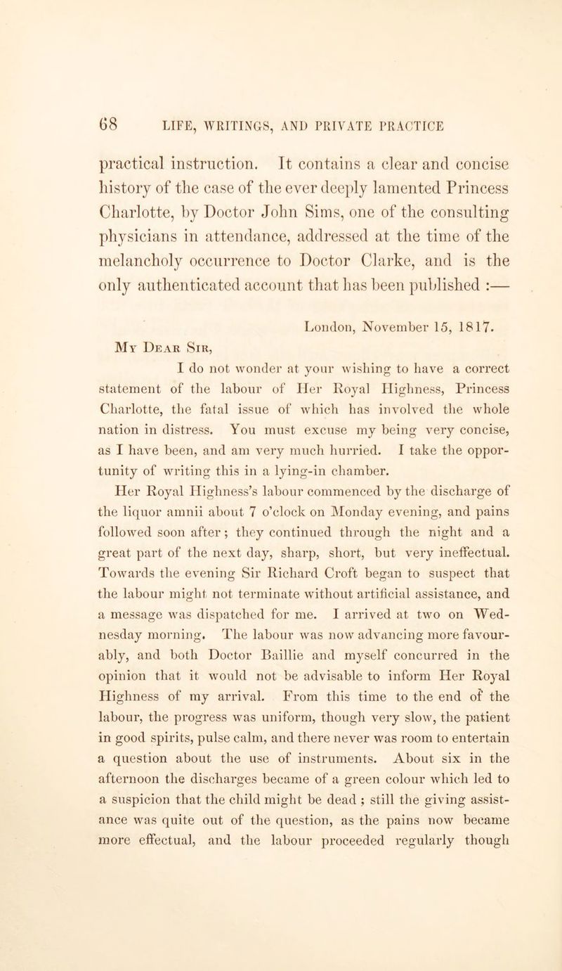 practical instruction. It contains a clear and concise history of the case of the ever deeply lamented Princess Charlotte, by Doctor John Sims, one of the consulting physicians in attendance, addressed at the time of the melancholy occurrence to Doctor Clarke, and is the only authenticated account that lias been published :— London, November 15, 1817. My Dear Sir, I do not wonder at your wishing to have a correct statement of the labour of Her Royal Highness, Princess Charlotte, the fatal issue of which has involved the whole nation in distress. You must excuse my being very concise, as I have been, and am very much hurried. I take the oppor- tunity of writing this in a lying-in chamber. Her Royal Highness’s labour commenced by the discharge of the liquor amnii about 7 o’clock on Monday evening, and pains followed soon after; they continued through the night and a great part of the next day, sharp, short, but very ineffectual. Towards the evening Sir Richard Croft began to suspect that the labour might not terminate without artificial assistance, and a message was dispatched for me. I arrived at two on Wed- nesday morning. The labour was now advancing more favour- ably, and both Doctor Baillie and myself concurred in the opinion that it would not be advisable to inform Her Royal Highness of my arrival. From this time to the end of the labour, the progress was uniform, though very slow, the patient in good spirits, pulse calm, and there never was room to entertain a question about the use of instruments. About six in the afternoon the discharges became of a green colour which led to a suspicion that the child might be dead ; still the giving assist- ance was quite out of the question, as the pains now became more effectual, and the labour proceeded regularly though