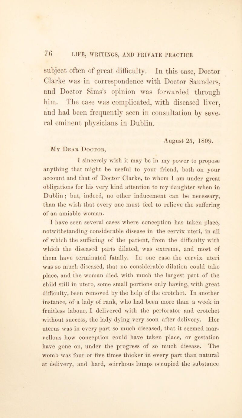 7b subject often of great difficulty. In this case, Doctor Clarke was in correspondence with Doctor Saunders, and Doctor Sims’s opinion was forwarded through him. The case was complicated, with diseased liver, and had been frequently seen in consultation by seve- ral eminent physicians in Dublin. August 25, 1809. My Dear Doctor, I sincerely wish it may be in my power to propose anything that might be useful to your friend, both on your account and that of Doctor Clarke, to whom I am under great obligations for his very kind attention to my daughter when in Dublin ; but, indeed, no other inducement can be necessary, than the wish that every one must feel to relieve the suffering of an amiable woman. I have seen several cases where conception has taken place, notwithstanding considerable disease in the cervix uteri, in all of which the suffering of the patient, from the difficulty with which the diseased parts dilated, was extreme, and most of them have terminated fatally. In one case the cervix uteri was so much diseased, that no considerable dilation could take place, and the woman died, with much the largest part of the child still in utero, some small portions only having, with great difficulty, been removed by the help of the crotchet. In another instance, of a lady of rank, who had been more than a week in fruitless labour, I delivered with the perforator and crotchet without success, the lady dying very soon after delivery. Her uterus was in every part so much diseased, that it seemed mar- vellous how conception could have taken place, or gestation have gone on, under the progress of so much disease. The womb was four or five times thicker in every part than natural at delivery, and hard, scirrhous lumps occupied the substance