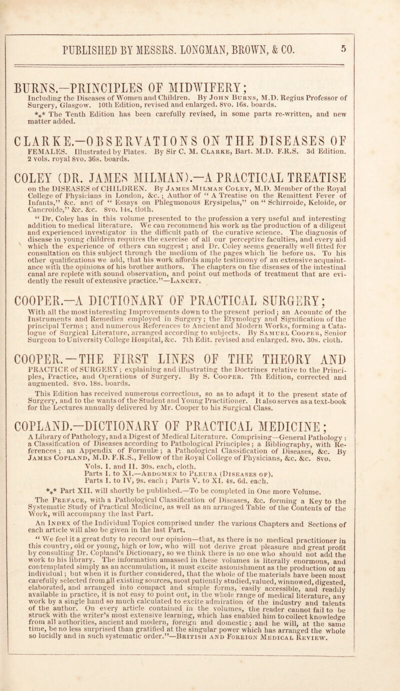 BURNS.-PRINCIPLES OP MIDWIFERY; Including tlie Diseases of Women and Children. By John Burns, M.D. Regius Professor of Surgery, Glasgow. 10th Edition, revised and enlarged. 8vo. 16s. hoards. *** The Tenth Edition has been carefully revised, in some parts re-written, and new matter added. CLARKE.—OBSERVATIONS ON T1IE DISEASES OF FEMALES. Illustrated by Plates. By Sir C. M. Clarke, Bart. M.D. F.R.S. 3d Edition. 2 vols. royal 8vo. 36s. boards. COLEY (DR. JAMES MILMAN).—A PRACTICAL TREATISE on the DISEASES of CHILDREN. By James Milman Coley, M.D. Member of the Royal College of Physicians in London, &c. ; Author of “ A Treatise on the Remittent Fever of Infants,” &c. and of “ Essays on Phlegmonous Erysipelas,” on “ Schirroide, Keloide, or Cancroide,” &c. &c. 8vo. 14s. tloth. “ Dr. Coley has in this volume presented to the profession a very useful and interesting addition to medical literature. We can recommend his work as the production of a diligent and experienced investigator in the difficult path of the curative science. The diagnosis of disease in young children requires the exercise of all our perceptive faculties, and every aid which the experience of others can suggest ; and Dr. Coley seems generally well fitted for consultation on this subject through the medium of the pages which lie before us. To his other qualifications we add, that his work affords ample testimony of an extensive acquaint- ance with the opinions of his brother authors. The chapters on the diseases of the intestinal canal are replete with sound observation, and point out methods of treatment that are evi- dently the result of extensive practice.”—Lancet. COOPER.—A DICTIONARY OF PRACTICAL SURGERY; With all the most interesting Improvements down to the present period; an Acountc of the Instruments and Remedies employed in Surgery; the Etymology and Signification of the principal Terms ; and numerous References to Ancient and Modern Works, forming a Cata- logue of Surgical Literature, arranged according to subjects. By Samuel Cooper, Senior Surgeon to University College Hospital, &c. 7th Edit, revised and enlarged. 8vo. 30s. cloth. COOPER.-THE FIRST LINES OF THE THEORY AND PRACTICE of SURGERY ; explaining and illustrating the Doctrines relative to the Princi- ples, Practice, and Operations of Surgery. By S. Cooper. 7th Edition, corrected and augmented. 8vo. 18s. boards. This Edition has received numerous corrections, so as to adapt it to the present state of Surgery, and to the wants of the Student and Young Practitioner. It also serves as a text-book for the Lectures annually delivered by Air. Cooper to his Surgical Class. COPLAND.—DICTIONARY OF PRACTICAL MEDICINE; A Library of Pathology, and a Digest of Medical Literature. Comprising—General Pathology : a Classification of Diseases according to Pathological Principles; a Bibliography, with Re- ferences ; an Appendix of Iffirmulse; a Pathological Classification of Diseases, &c. By James Copland, M.D. F.R.S., Fellow of the Royal College of Physicians, &c. &c. 8vo. Vols. I. and II. 30s. each, cloth. Parts I. to XI.—Abdomen to Pleura (Diseases of). Tarts I. to IV, 9s. each ; Parts V. to XL 4s. 6d. each. *** Part XII. will shortly be published.—To be completed in One more Volume. The Preface, with a Pathological Classification of Diseases, &c. forming a Key to the Systematic Study of Practical Medicine, as well as an arranged Table of the Contents of the Work, will accompany the last Part. An Index of the Individual Topics comprised under the various Chapters and Sections of each article will also be given in the last Part. “ We feel it a great duty to record our opinion—that, as there is no medical practitioner in this country, old or young, high or low, who will not derive great pleasure and great profit by consulting Dr. Copland’s Dictionary, so we think there is no one who should not add the work to his library. The information amassed in these volumes is literally enormous, and contemplated simply as an accumulation, it must excite astonishment as the production’ot an individual; but when it is further considered, that the whole of the materials have been most carefully selected from all existing sources, most patiently studied,valued, winnowed, digested elaborated, and arranged into compact and simple forms, easily accessible, and readily available in practice, it is not easy to point out, in the whole range of medical literature any work by a single hand so much calculated to excite admiration of the industry and talents of the author. On every article contained in the volumes, the reader cannot fail to be struck with the writer’s most extensive learning, which has enabled him to collect knowledge from all authorities, ancient and modern, foreign and domestic ; and he will, at the same time, be no less surprised than gratified at the singular power which has arranged the whole so lucidly and in such systematic order.”—British and Foreign Medical Review.