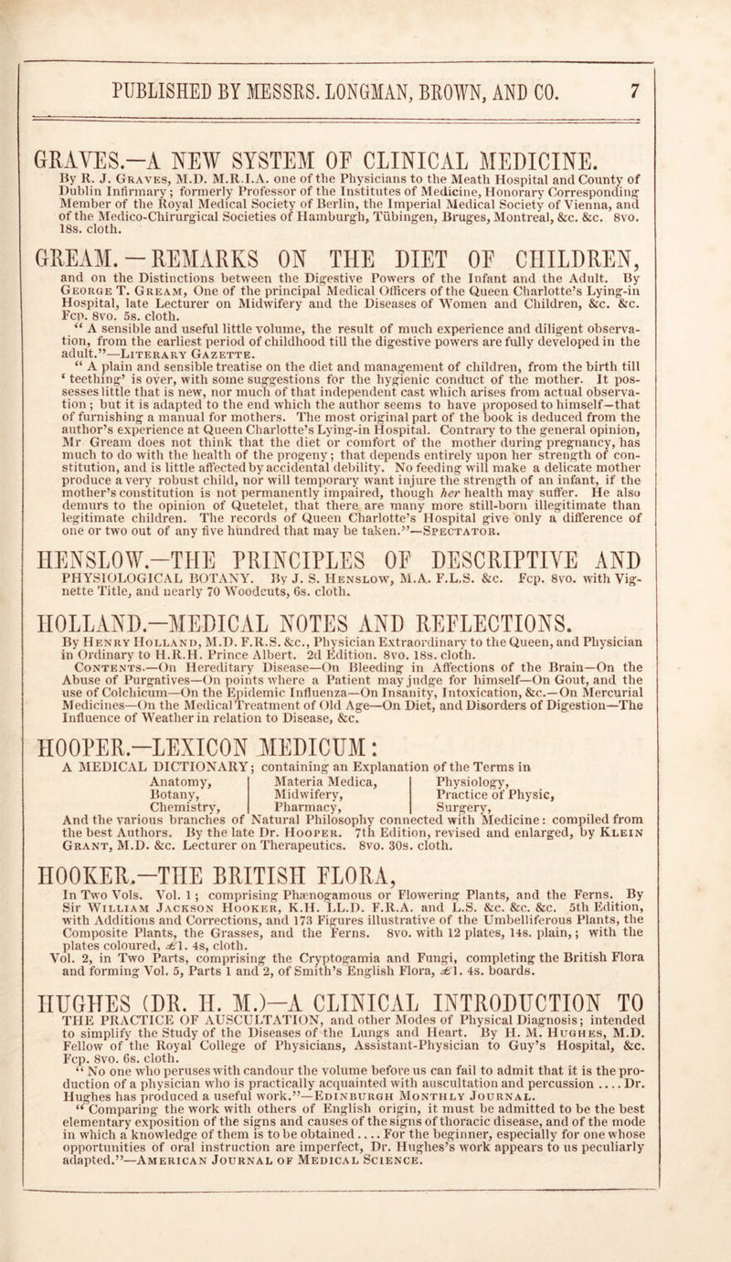 GRATES.—A NEW SYSTEM OF CLINICAL MEDICINE. By R, J. Graves, M.D. M.R.I.A. one of the Physicians to the Meath Hospital and County of Dublin Infirmary ; formerly Professor of the Institutes of Medicine, Honorary Corresponding Member of the Royal Medical Society of Berlin, the Imperial Medical Society of Vienna, and of the Medico-Chirurgical Societies of Hamburgh, Tubingen, Bruges, Montreal, &c. &c. 8vo. 18s. cloth. GREAM. - REMARKS ON THE DIET OF CHILDREN, and on the Distinctions between the Digestive Powers of the Infant and the Adult. By George T. Gream, One of the principal Medical Officers of the Queen Charlotte’s Lying-in Hospital, late Lecturer on Midwifery and the Diseases of Women and Children, &c. &c. Fcp. 8vo. 5s. cloth. “ A sensible and useful little volume, the result of much experience and diligent observa- tion, from the earliest period of childhood till the digestive powers are fully developed in the adult.”—Literary Gazette. “ A plain and sensible treatise on the diet and management of children, from the birth till ‘ teething’ is over, with some suggestions for the hygienic conduct of the mother. It pos- sesses little that is new, nor much of that independent cast which arises from actual observa- tion ; but it is adapted to the end which the author seems to have proposed to himself—that of furnishing a manual for mothers. The most original part of the book is deduced from the author’s experience at Queen Charlotte’s Lying-in Hospital. Contrary to the general opinion, Mr Gream does not think that the diet or comfort of the mother during pregnancy, has much to do with the health of the progeny; that depends entirely upon her strength of con- stitution, and is little affected by accidental debility. No feeding will make a delicate mother produce a very robust child, nor will temporary want injure the strength of an infant, if the mother’s constitution is not permanently impaired, though her health may suffer. He also demurs to the opinion of Quetelet, that there are many more still-born illegitimate than legitimate children. The records of Queen Charlotte’s Hospital give only a difference of one or two out of any five hundred that may be taken.”—Spectator. HENSLOW.—THE PRINCIPLES OF DESCRIPTIVE AND PHYSIOLOGICAL BOTANY. By J. S. Henslow, M.A. F.L.S. &c. Fcp. 8vo. with Vig- nette Title, and nearly 70 Woodcuts, 6s. cloth. HOLLAND-MEDICAL NOTES AND REFLECTIONS. By Henry Holland, M.D. F.R.S. &c., Physician Extraordinary to the Queen, and Physician in Ordinary to H.R.H. Prince Albert. 2d Edition. 8vo. 18s. cloth. Contents.—On Hereditary Disease—On Bleeding in Affections of the Brain—On the Abuse of Purgatives—On points where a Patient may judge for himself—On Gout, and the use of Colcliicum—On the Flpidemic Influenza—On Insanity, Intoxication, &c.—On Mercurial Medicines—On the Medical Treatment of Old Age—On Diet, and Disorders of Digestion—The Influence of Weather in relation to Disease, &c. HOOPER-LEXICON MEDICUM: A MEDICAL DICTIONARY; containing an Explanation of the Terms in Materia Medica, Midwifery, Pharmacy, Anatomy, Botany, Chemistry, And the various branches of Natural Philosophy connected with Medicine: compiled from the best Authors. By the late Dr. Hooper. 7th Edition, revised and enlarged, by Klein Grant, M.D. &c. Lecturer on Therapeutics. 8vo. 30s. cloth. Physiology, Practice of Physic, Surgery, HOOKER.—THE BRITISH FLORA, In Two Vols. Vol. 1; comprising Phaenogamous or Flowering Plants, and the Ferns. By Sir William Jackson Hooker, K.H. LL.D. F.R.A. and L.S. &c. &c. &c. 5tli Edition, with Additions and Corrections, and 173 Figures illustrative of the Umbelliferous Plants, the Composite Plants, the Grasses, and the Ferns. 8vo. with 12 plates, 14s. plain,; with the plates coloured, ^61. 4s, cloth. Vol. 2, in Two Parts, comprising the Cryptogamia and Fungi, completing the British Flora and forming Vol. 5, Parts 1 and 2, of Smith’s English Flora, £\. 4s. boards. HUGHES (DR. H. M.)—A CLINICAL INTRODUCTION TO THE PRACTICE OF AUSCULTATION, and other Modes of Physical Diagnosis; intended to simplify the Study of the Diseases of the Lungs and Heart. By H. M. Hughes, M.D. Fellow of the Royal College of Physicians, Assistant-Physician to Guy’s Hospital, &c. Fcp. 8vo. 6s. cloth. “ No one who peruses with candour the volume before us can fail to admit that it is the pro- duction of a physician who is practically acquainted with auscultation and percussion Dr. Hughes has produced a useful work.”—Edinburgh Monthly Journal. “ Comparing the work with others of English origin, it must be admitted to be the best elementary exposition of the signs and causes of the signs of thoracic disease, and of the mode in which a knowledge of them is to be obtained For the beginner, especially for one whose opportunities of oral instruction are imperfect, Dr. Hughes’s work appears to us peculiarly adapted.”—American Journal of Medical Science.