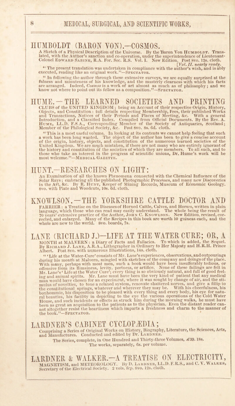 HUMBOLDT (BARON YON).-COSMOS. A Sketch of a Physical Description of the Universe. By the Baron Yon Humboldt. Trans- lated, with the Author’s sanction and co-operation, under the superintendence of Lieutenant- Colonel Edward Sabine, R.A. For. Sec. R.S. Vol. I. New Edition. Post 8vo. 12s. cloth. [ Vol. II. nearly ready. “ The present translation was undertaken in compliance with the author’s wish, and is ably executed, reading1 like an original work.”—Spectator. “ In following the author through these extensive surveys, we are equally surprised at the fulness and minuteness of his knowledge, and the masterly clearness with which his facts are arranged. Indeed, Cosmos is a work of art almost as much as of philosophy ; and we know not where to point out its fellow as a composition.”—Spectator. HUME.-THE LEARNED SOCIETIES AND PRINTING CLUBS of the UNITED KINGDOM ; being an Account of their respective Origin, History, Objects, and Constitution : lull details respecting Membership, Fees, their published Works and Transactions, Notices of their Periods and Places of Meeting, &c. With a general Introduction, and a Classified Index. Compiled from Official Documents. By the Rev. A. H ume, LL.D. F.S.A., Corresponding Member of the Society of Antiquaries, Scotland; Member of the Philological Society, &c. Post 8vo. 8s. Gd. cloth. “ This is a most useful volume. In looking at its contents we cannot help feeling that such a work has been long wanted. The object of the author has been to give a concise account of the origin, history, objects, and constitution of the numerous learned societies of the United Kingdom. We are much mistaken, if there are not many who are entirely ignorant of the history and constitution of the societies of which they are members. To all such, and to those who take an interest in the progress of scientific unions, Dr. Hume’s work will be most welcome.”—Medical Gazette. HUNT.—RESEARCHES ON LIGHT: An Examination of all the known Phenomena connected with the Chemical Influence of the Solar Rays ; embracing all the published Photographic Processes, and many new Discoveries in the Art, &c. By R. Hunt, Keeper of Mining Records, Museum of Economic Geology. 8vo. with Plate and Woodcuts, 10s. 6d. cloth. KNOWLSON.-THE YORKSHIRE CATTLE DOCTOR AND FARRIER : a Treatise on the Diseases of Horned Cattle, Calves, and Horses, written in plain language, which those who can read may easily understand. The whole being the result of 70 years’ extensive practice of the Author, John C. Ivnowlson. New Edition, revised, cor- rected, and enlarged. Many of the Recipes in this book are worth 10 guineas each, and the -whole are new to the world. 8vo. boards, 7s. # LANE (RICHARD JJ-LIFE AT THE WATER CURE; OR, A MONTH at MALVERN: a Diary of Facts and Fallacies. To which is added, the Sequel. By Richard J. Lane, A.R.A., Lithographer in Ordinary to Her Majesty and H.R.H. Prince Albert. Post 8vo. with numerous Illustrations, 14s. cloth. « ‘ Life at the Water-Cure’ consists of Mr. Lane’s experiences, observations, and outpourings during his month at Malvern, mingled with sketches of the company and doings of the place. With many, perhaps with most men, such a book would have been insufferably tedious, or offensive from its flimsiness, levity, pertness, or artifice. None of these failings are felt in Mr. Lane’s ‘ Life at the Water Cure’; every thing is so obviously natural, and full of good feel- ing and animal spirits. Mr. Lane must have been the very kind of patient that any medical man would have chosen for an experiment, where it was sought by change of air, and the sti- mulus of novelties, to tone a relaxed system, renovate shattered nerves, and give a fillip to the constitutional springs, whatever and wherever they may be. With his cheerfulness, his bonhommie, his disposition to be pleased with every thing and every body, his eye for natu- ral beauties, his facility in depicting to the eye the various operations of the Cold Water House, and such incidents or effects as struck him during the morning walks, he must have been as great an acquisition to the patients as to the physician. Even the distant reader can- not altogether resist the heartiness which imparts a freshness and charm to the manner of the book.”—Spectator. LARDNER’S CABINET CYCLOPAEDIA; Comprising a Series of Original Works on History, Biography, Literature, the Sciences, Arts, and Manufactures. Conducted and edited by Dr. Lardner. The Series, complete, in One Hundred and Thirty-three Volumes, ^39.18s. The works, separately, 6s. per volume. LARDNER & WALKER.—A TREATISE ON ELECTRICITY, MAGNETISM, and METEOROLOGY. By D. Lardner, LL.D. F.R.S., and C. V. Walker, Secretary of the Electrical Society. 2 vols. fcp. 8vo. 12s. cloth.