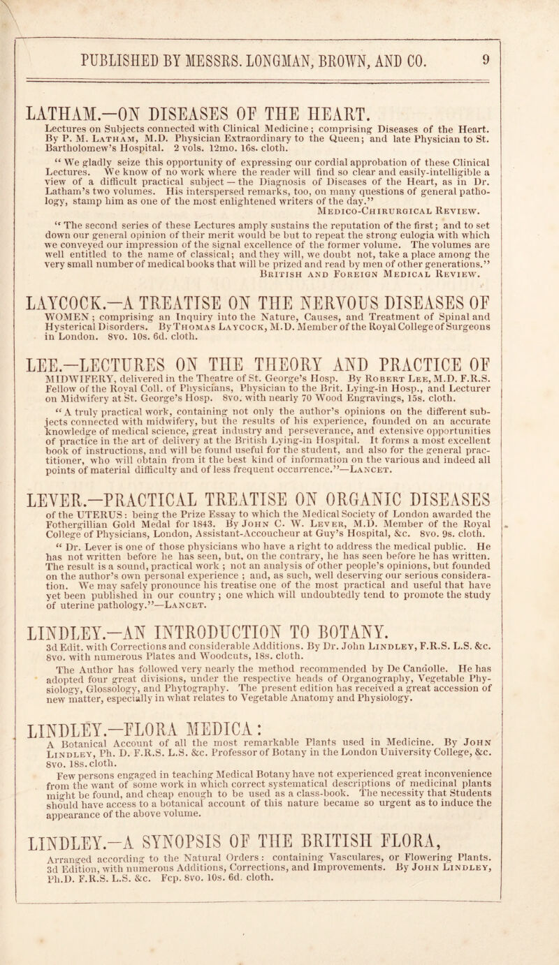 LATHAM.—ON DISEASES OF THE HEART. Lectures on Subjects connected with Clinical Medicine; comprising Diseases of the Heart. By P. M. Latham, M.D. Physician Extraordinary to the Queen; and late Physician to St. Bartholomew’s Hospital. 2 vols. 12mo. 16s. cloth. “ We gladly seize this opportunity of expressing our cordial approbation of these Clinical Lectures. We know of no work where the reader will find so clear and easily-intelligible a view of a difficult practical subject —the Diagnosis of Diseases of the Heart, as in Dr. Latham’s two volumes. His interspersed remarks, too, on many questions of general patho- logy, stamp him as one of the most enlightened writers of the day.” Medico-Chirurgical Review. (c The second series of these Lectures amply sustains the reputation of the first; and to set down our general opinion of their merit would be but to repeat the strong eulogia with which we conveyed our impression of the signal excellence of the former volume. The volumes are well entitled to the name of classical; and they will, we doubt not, take a place among the very small number of medical books that will be prized and read by men of other generations.” British and Foreign Medical Review. LAYCOCK.-A TREATISE ON THE NERVOUS DISEASES OF WOMEN ; comprising an Inquiry into the Nature, Causes, and Treatment of Spinal and Hysterical Disorders. By Thomas Laycock, M.D. Member of the Royal College of Surgeons in London. 8vo. 10s. 6d. cloth. LEE.—LECTURES ON THE THEORY AND PRACTICE OF MIDWIFERY, delivered in the Theatre of St. George’s Hosp. By Robert Lee, M.D. F.R.S. Fellow of the Royal Coll, of Physicians, Physician to the Brit. Lying-in Hosp., and Lecturer on Midwifery at St. George’s Hosp. 8vo. with nearly 70 Wood Engravings, 15s. cloth. “ A truly practical work, containing not only the author’s opinions on the different sub- jects connected with midwifery, but the results of his experience, founded on an accurate knowledge of medical science, great industry and perseverance, and extensive opportunities of practice in the art of delivery at the British Lying-in Hospital. It forms a most excellent book of instructions, and will be found useful for the student, and also for the general prac- titioner, who will obtain from it the best kind of information on the various and indeed all points of material difficulty and of less frequent occurrence.”—Lancet. LEVER-PRACTICAL TREATISE ON ORGANIC DISEASES of the UTERUS: being the Prize Essay to which the Medical Society of London awarded the Fothergillian Gold Medal for 1843. By John C. W. Lever, M.D. Member of the Royal College of Physicians, London, Assistant-Accoucheur at Guy’s Hospital, &c. 8vo. 9s. cloth. “ Dr. Lever is one of those physicians who have a right to address the medical public. He has not written before he has seen, but, on the contrary, he has seen before he has written. The result is a sound, practical work ; not an analysis of other people’s opinions, but founded on the author’s own personal experience ; and, as such, well deserving our serious considera- tion. We may safely pronounce his treatise one of the most practical and useful that have yet been published in our country ; one which will undoubtedly tend to promote the study of uterine pathology.”—Lancet. LINDLEY.—AN INTRODUCTION TO BOTANY. 3d Edit, with Corrections and considerable Additions. By Dr. John Lindley, F.R.S. L.S. &c. 8vo. with numerous Plates and Woodcuts, 18s. cloth. The Author has followed very nearly the method recommended by De Candolle. He has adopted four great divisions, under the respective heads of Organography, Vegetable Phy- siology, Glossology, and Phytography. The present edition has received a great accession of new matter, especially in what relates to Vegetable Anatomy and Physiology. LINDLEY.—FLORA MEDICA: A Botanical Account of all the most remarkable Plants used in Medicine. By John Lindley, Ph. D. F.R.S. L.S. &c. Professor of Botany in the London University College, &c. 8vo. 18s. cloth. Few persons engaged in teaching Medical Botany have not experienced great inconvenience from the want of some work in which correct systematical descriptions of medicinal plants might be found, and cheap enough to be used as a class-book. The necessity that Students should have access to a botanical account of this nature became so urgent as to induce the appearance of the above volume. LINDLEY.—A SYNOPSIS OF THE BRITISH FLORA, Arranged according to the Natural Orders: containing Vasculares, or Flowering Plants. 3d Edition, with numerous Additions, Corrections, and Improvements. By John Lindley, Ph.D. F.R.S. L.S. &c. Fcp. 8vo. 10s. 6d. cloth.
