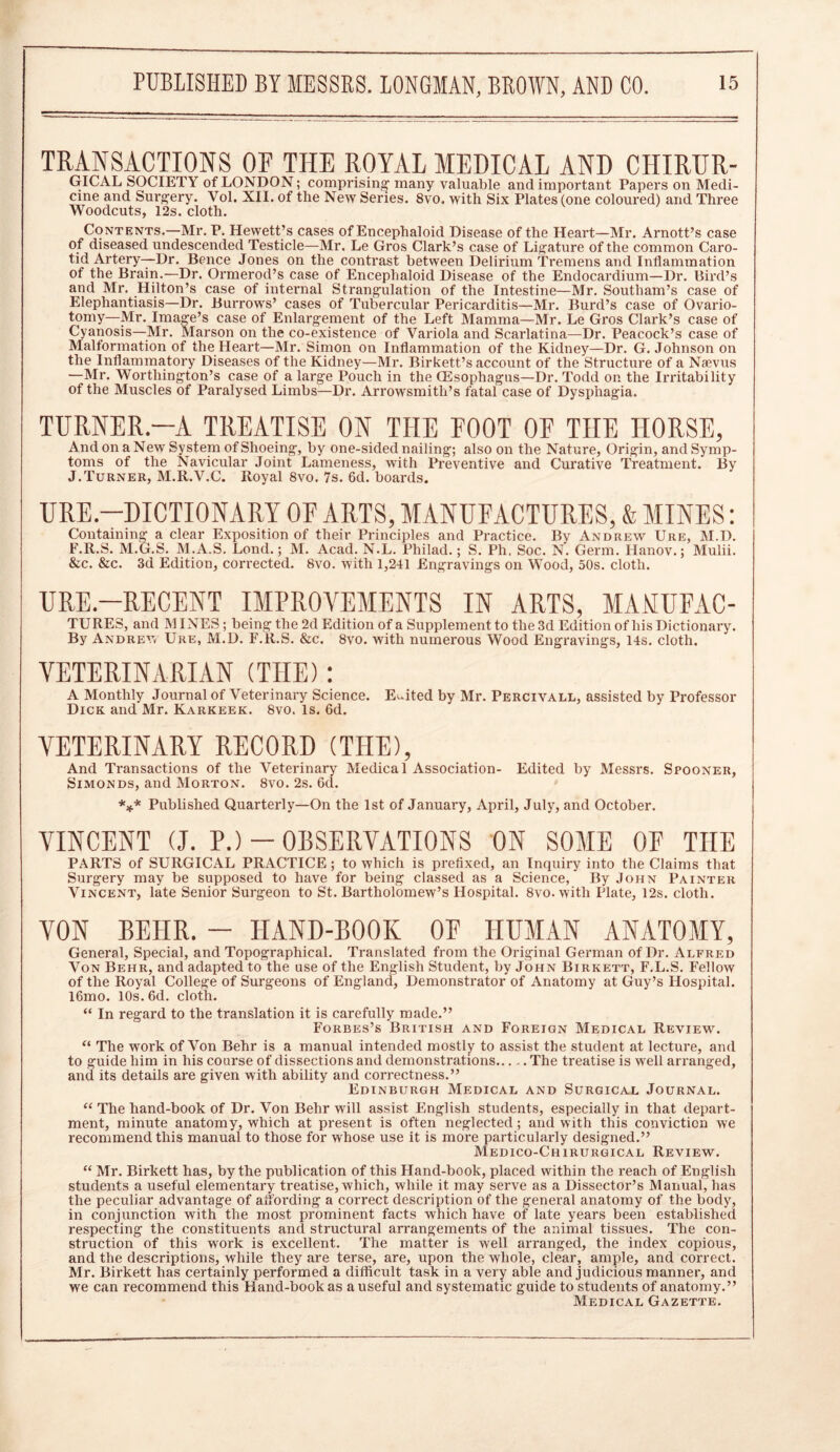 TRANSACTIONS OF THE ROYAL MEDICAL AND CHIRUR- GICAL SOCIETY of LONDON; comprising- many valuable and important Papers on Medi- cine and Surgery. Vol. XII. of the New Series. 8vo. with Six Plates (one coloured) and Three Woodcuts, 12s. cloth. Contents.—Mr. P. Hewett’s cases of Encephaloid Disease of the Heart—Mr. Arnott’s case of diseased undescended Testicle—Mr. Le Gros Clark’s case of Ligature of the common Caro- tid Artery—Dr. Bence Jones on the contrast between Delirium Tremens and Inflammation of the Brain.—Dr. Ormerod’s case of Encephaloid Disease of the Endocardium—Dr. Bird’s and Mr. Hilton’s case of internal Strangulation of the Intestine—Mr. Southam’s case of Elephantiasis—Dr. Burrows’ cases of Tubercular Pericarditis—Mr. Burd’s case of Ovario- tomy—Mr. Image’s case of Enlargement of the Left Mamma—Mr. Le Gros Clark’s case of Cyanosis—Mr. Marson on the co-existence of Variola and Scarlatina—Dr. Peacock’s case of Malformation of the Heart—Mr. Simon on Inflammation of the Kidney—Dr. G. Johnson on the Inflammatory Diseases of the Kidney—Mr. Birkett’s account of the Structure of a Nsevus •—Mr. Worthington’s case of a large Pouch in the (Esophagus—Dr. Todd on the Irritability of the Muscles of Paralysed Limbs—Dr. Arrowsmith’s fatal case of Dysphagia. TURNER—A TREATISE ON THE FOOT OF THE HORSE, And on a New System of Shoeing, by one-sided nailing; also on the Nature, Origin, and Symp- toms of the Navicular Joint Lameness, with Preventive and Curative Treatment. By J.Turner, M.R.V.C. Royal 8vo, 7s. 6d. boards. URE—DICTIONARY OF ARTS, MANUFACTURES, & MINES: Containing a clear Exposition of their Principles and Practice. By Andrew Ure, M.D. F.R.S. M.G.S. M.A.S. Lond.; M. Acad. N.L. Philad.; S. Ph, Soc. N'. Germ. Hanov.; Mulii. &c. &c. 3d Edition, corrected. 8vo. with 1,241 Engravings on Wood, 50s. cloth. URE—RECENT IMPROVEMENTS IN ARTS, MAMUFAC- TURES, and MINES ; being the 2d Edition of a Supplement to the 3d Edition of his Dictionary. By Andrew Ure, M.D. F.R.S. &c. 8vo. with numerous Wood Engravings, 14s. cloth. VETERINARIAN (THE): A Monthly Journal of Veterinary Science. Edited by Mr. Percivall, assisted by Professor Dick and Mr. Karkeek. 8vo. Is. 6d. VETERINARY RECORD (THE), And Transactions of the Veterinary Medical Association- Edited by Messrs. Spooner, Simonds, and Morton. 8vo. 2s. 6d. *** Published Quarterly—On the 1st of January, April, July, and October. VINCENT (J. P.)-OBSERVATIONS ON SOME OF THE PARTS of SURGICAL PRACTICE; to which is prefixed, an Inquiry into the Claims that Surgery may be supposed to have for being classed as a Science, By John Painter Vincent, late Senior Surgeon to St. Bartholomew’s Hospital. 8vo. with Plate, 12s. cloth. VON BE1IR. — HAND-BOOK OF HUMAN ANATOMY, General, Special, and Topographical. Translated from the Original German of Dr. Alfred Von Behr, and adapted to the use of the English Student, by John Birkett, F.L.S. Fellow of the Royal College of Surgeons of England, Demonstrator of Anatomy at Guy’s Hospital. l6mo. 10s. 6d. cloth. “ In regard to the translation it is carefully made.” Forbes’s British and Foreign Medical Review. “ The work of Von Behr is a manual intended mostly to assist the student at lecture, and to guide him in his coarse of dissections and demonstrations..... The treatise is well arranged, and its details are given with ability and correctness.” Edinburgh Medical and Surgical Journal. “ The hand-book of Dr. Von Behr will assist English students, especially in that depart- ment, minute anatomy, which at present is often neglected ; and with this conviction we recommend this manual to those for whose use it is more particularly designed.” Medico-Chirurgical Review. “ Mr. Birkett has, by the publication of this Hand-book, placed within the reach of English students a useful elementary treatise, which, while it may serve as a Dissector’s Manual, has the peculiar advantage of affording a correct description of the general anatomy of the body, in conjunction with the most prominent facts which have of late years been established respecting the constituents and structural arrangements of the animal tissues. The con- struction of this work is excellent. The matter is well arranged, the index copious, and the descriptions, while they are terse, are, upon the whole, clear, ample, and correct. Mr. Birkett has certainly performed a difficult task in a very able and judicious manner, and we can recommend this Hand-book as a useful and systematic guide to students of anatomy.” Medical Gazette.