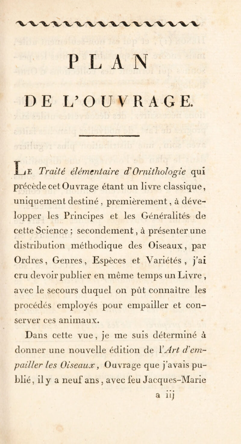 PLAN DE L’OUVRAGE. Le Traité élémentaire T Ornithologie qui précède cet Ouvrage étant un livre classique, uniquement destiné , premièrement, à déve¬ lopper les Principes et les Généralités de cette Science ; secondement, à présenter une distribution méthodique des Oiseaux, par Ordres, Genres, Espèces et Variétés, j’ai cru devoir publier en meme temps un Livre , avec le secours duquel on pût connaître les procédés employés pour empailler et con¬ server ces animaux. Dans cette vue, je me suis déterminé à donner une nouvelle édition de Y Art d'em¬ pailler les Oiseaux y Ouvrage que j’avais pu¬ blié, il y a neuf ans , avec feu Jacques-Marie • • • a u)