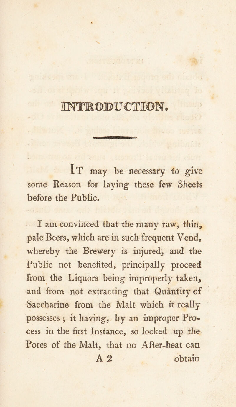 INTKOBUCTION. It may be necessary io give some Reason for laying these few Sheets before the Public. I am convinced that the many raw, thin, pale Beers, which are in such frequent Vend, whereby the Brewery is injured, and the Public not benefited, principally proceed from the Liquors being improperly taken, and from not extracting that Quantity of Saccharine from the Malt which it really possesses; it having, by an improper Pro¬ cess in the first Instance, so locked up the Pores of the Malt, that no After-heat can A 2 obtain