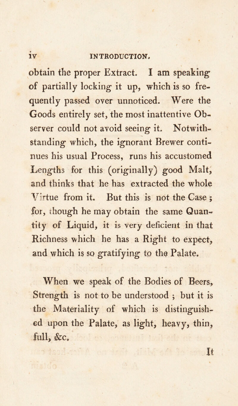 obtain the proper Extract. I am speaking' of partially locking it up^ which is so fre¬ quently passed over unnoticed. Were the Goods entirely set, the most inattentive Ob¬ server could not avoid seeing it. Notwith¬ standing which, the ignorant Brewer conti¬ nues his usual Process, runs his accustomed Lengths for this (originally) good Malt, and thinks that he has extracted the whole Virtue from it. But this is not the Case ; for, though he may obtain the same Quan¬ tity of Liquid, it is very deficient in that Richness which he has a Right to expect, and which is so gratifying to the Palate. When we speak of the Bodies of Beers, Strength is not to be understood ; but it is the Materiality of which is distinguish¬ ed upon the Palate, as light, heavy, thin, full, &c.