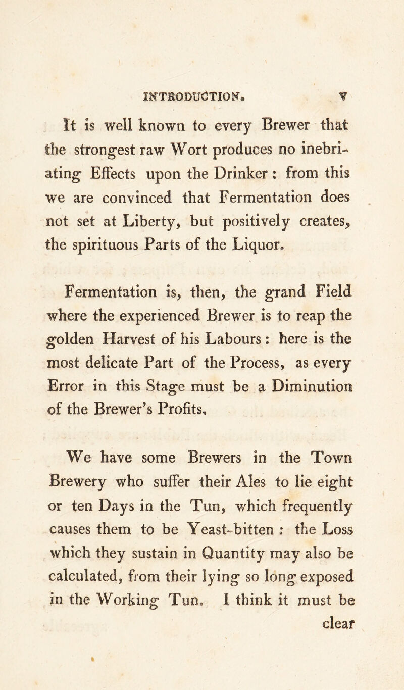 It is well known to every Brewer that the strong*est raw Wort produces no inebri-^ ating* Effects upon the Drinker: from this we are convinced that Fermentation does not set at Liberty, but positively creates^ the spirituous Parts of the Liquor, Fermentation is, then, the grand Field where the experienced Brewer is to reap the golden Harvest of his Labours: here is the most delicate Part of the Process, as every Error in this Stage must be a Diminution of the Brewer’s Profits, We have some Brewers in the Town Brewery who suffer their Ales to lie eight or ten Days in the Tun, which frequently causes them to be Yeast-bitten : the Loss which they sustain in Quantity may also be calculated, from their lying so long exposed in the Working Tun. 1 think it must be clear