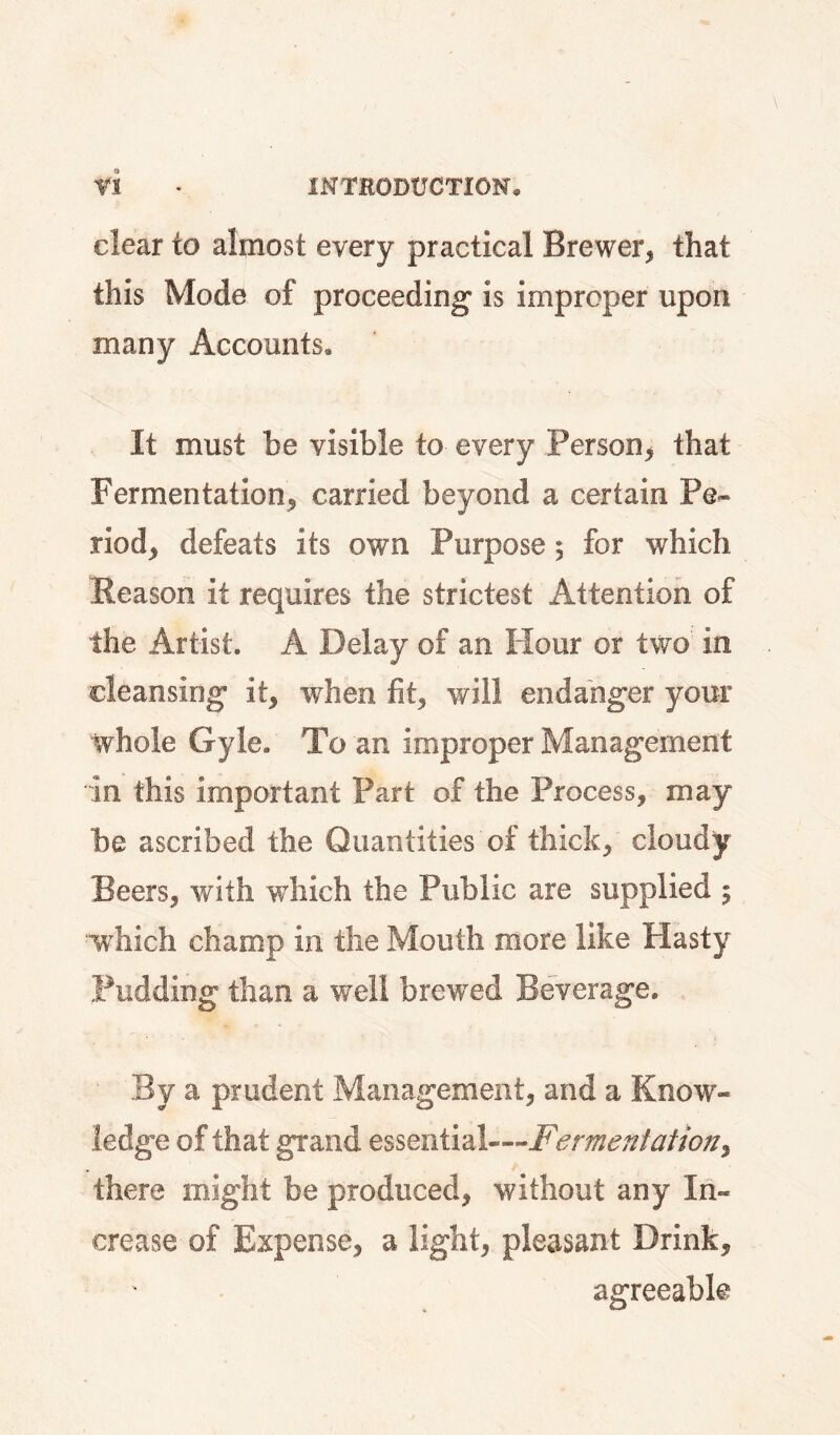 clear to almost every practical Brewer, that this Mode of proceeding* is improper upon many Accounts, It must he visible to every Person, that Fermentation, carried beyond a certain Pe¬ riod, defeats its own Purpose 5 for which Reason it requires the strictest Attention of the Artist. A Delay of an Hour or two in cleansing it, when fit, will endanger your whole Gyle. To an improper Management in this important Part of the Process, may be ascribed the Quantities of thick, cloudy Beers, with which the Public are supplied 5 w hich champ in the Mouth more like Hasty Pudding than a well brewed Beverage. By a prudent Management, and a Know¬ ledge of that grand essential—Fermentation^ there might be produced, without any In¬ crease of Expense, a light, pleasant Drink, agreeable