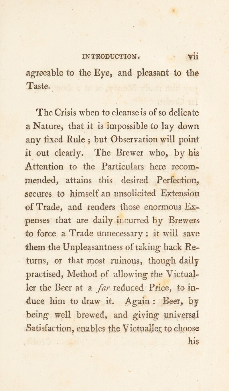 agreeable to the Eye, and pleasant to the Taste. The Crisis when to cleanse is of so delicate a Nature, that it is impossible to lay down any fixed Rule , but Observation will point it out clearly. The Brewer who, by his y Attention to the Particulars here recom¬ mended, attains this desired Perfection, secures to himself an unsolicited Extension of Trade, and renders those enormous Ex¬ penses that are daily incurred by Brewers to force a Trade unnecessary ; it will save them the Unpleasantness of taking back Re¬ turns, or that most ruinous, though daily practised. Method of allowing the Victual¬ ler the Beer at a far reduced Price, to in¬ duce him to draw it. Again : Beer, by being well brewed, and giving universal Satisfaction, enables the Victualler, tp choose his