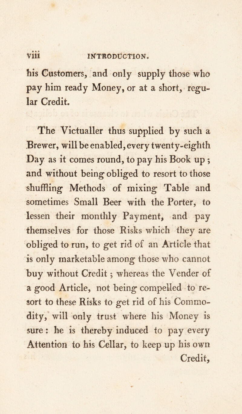 his Customers, and only supply those who pay him ready Money, or at a short, regu¬ lar Credit. The Victualler thus supplied by such a Brewer, will be enabled, every twenty-eighth Day as it comes round, to pay his Book up ; ♦ and without being obliged to resort to those shuffling Methods of mixing Table and sometimes Small Beer with the Porter, to lessen their monthly Payment, and pay themselves for those Risks which they are obliged to run, to get rid of an Article that is only marketable among those who cannot buy without Credit ^ whereas the Vender of a good Article, not being compelled to re¬ sort to these Risks to get rid of his Commo¬ dity, will only trust where his Money is sure: he is thereby induced to pay every Attention to his Cellar, to keep up his own Credit,