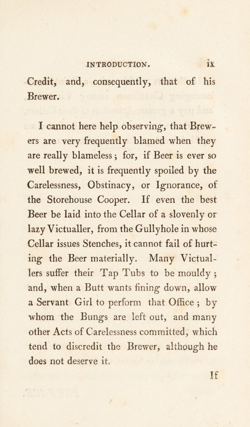 Credit, and, consequently, that of his Brewer. I cannot here help observing*, that Brew¬ ers are very frequently blamed when they are really blameless •, for, if Beer is ever so well brewed, it is frequently spoiled by the Carelessness, Obstinacy, or Ignorance, of the Storehouse Cooper. If even the best Beer be laid into the Cellar of a slovenly or lazy Victualler, from the Gullyhole in whose Cellar issues Stenches, it cannot fail of hurt¬ ing the Beer materially. Many Victual¬ lers suffer their Tap Tubs to be mouldy ; and, when a Butt wants fining down, allow a Servant Girl to perform that Office ; by whom the Bungs are left out, and many other Acts of Carelessness committed, which tend to discredit the Brewer, although he does not deserve it. If I