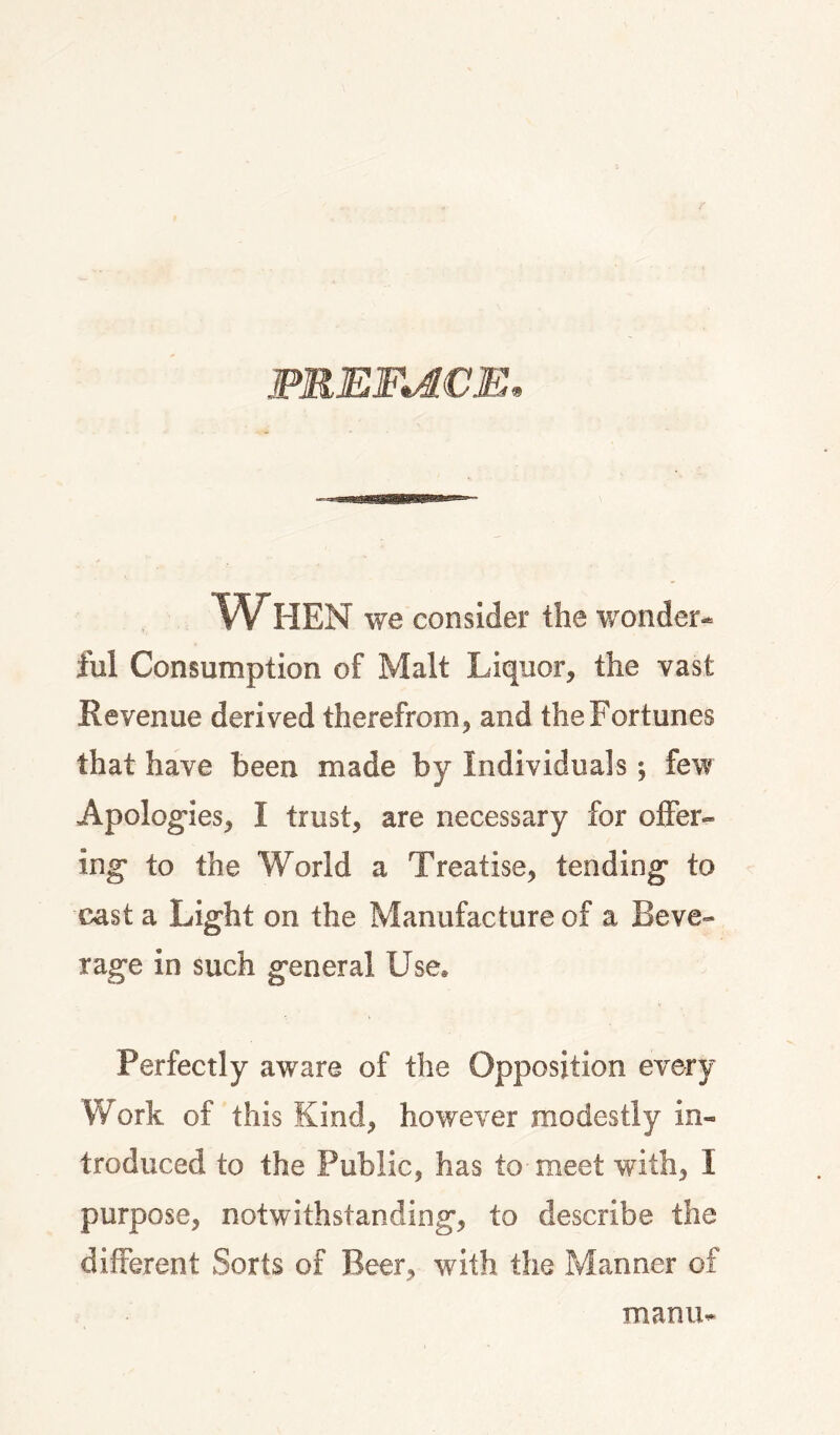 FEERICE, When we consider the wonder¬ ful Consumption of Malt Liquor, the vast Revenue derived therefrom, and the Fortunes that have been made by Individuals; few Apolog-ies, I trust, are necessary for offer¬ ing* to the World a Treatise, tending* to cast a Light on the Manufacture of a Beve¬ rage in such general Use® Perfectly aware of the Opposition every Work of this Kind, however modestly in¬ troduced to the Public, has to meet with, I purpose, notwithstanding, to describe the different Sorts of Beer, with the Manner of manu-