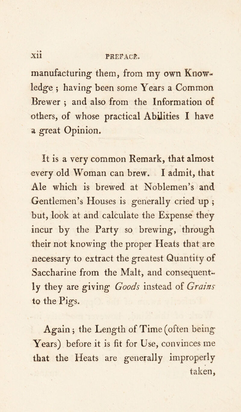 manufacturing' them, from my own Know¬ ledge 5 having been some Years a Common Brewer ; and also from the Information of others, of whose practical Abilities I hav^ a great Opinion. It is a very common Remark, that almost every old Woman can brew. I admit, that Ale which is brewed at Noblemen’s and Gentlemen’s Houses is generally cried up ; but, look at and calculate the Expense they incur by the Party so brewing, through their not knowing the proper Heats that are necessary to extract the greatest Quantity of Saccharine from the Malt, and consequent¬ ly they are giving Goods instead of Grains to the Pigs. Again 5 the Length of Time (often being Years) before it is fit for Use, convinces me that the Heats are generally improperly taken.