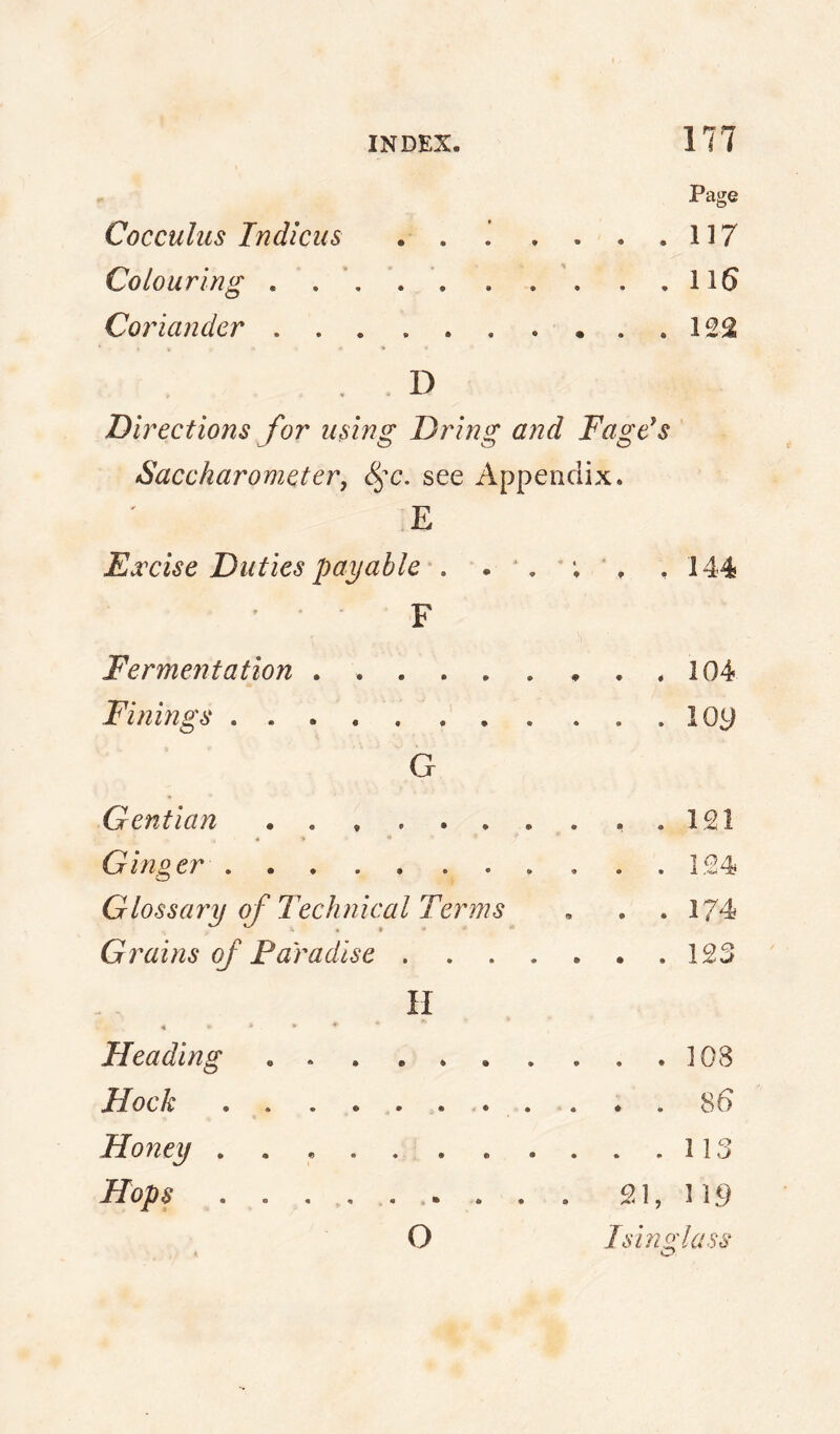 Page Cocculiis Tndlcus . . ’ . . . .117 Colouring . .116 Corianckr.122 D Directions for using Dring and Fage's Saccharometer, see Appendix. E Excise Duties payable', .144 Fermentation . 104 Finings.lOy G Gentian...121 * •* Ginger.124 Glossary of Technical Terms , . . 174 Gr^ains of Paradise.123 II Heading.108 Hock. 86 Honey.113 Hops . . .. 21, 11.9 O Isinglass